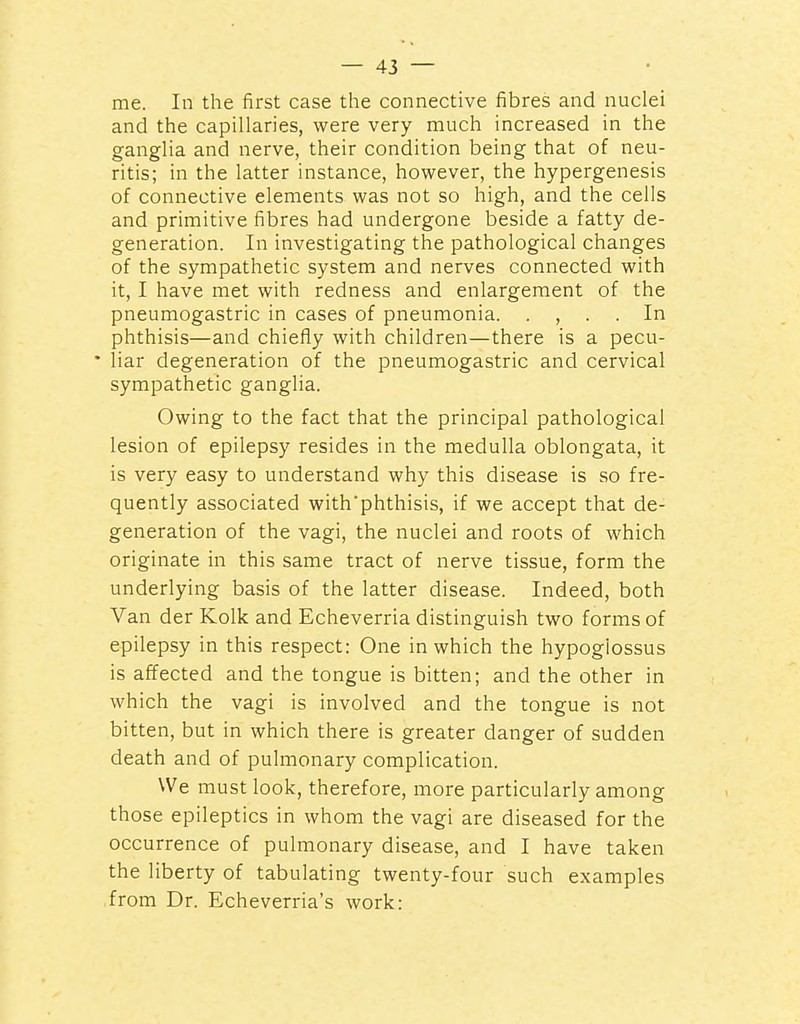 me. In the first case the connective fibres and nuclei and the capillaries, were very much increased in the ganglia and nerve, their condition being that of neu- ritis; in the latter instance, however, the hypergenesis of connective elements was not so high, and the cells and primitive fibres had undergone beside a fatty de- generation. In investigating the pathological changes of the sympathetic system and nerves connected with it, I have met with redness and enlargement of the pneumogastric in cases of pneumonia. . , . . In phthisis—and chiefly with children—there is a pecu- ' liar degeneration of the pneumogastric and cervical sympathetic ganglia. Owing to the fact that the principal pathological lesion of epilepsy resides in the medulla oblongata, it is very easy to understand why this disease is so fre- quently associated with'phthisis, if we accept that de- generation of the vagi, the nuclei and roots of which originate in this same tract of nerve tissue, form the underlying basis of the latter disease. Indeed, both Van der Kolk and Echeverria distinguish two forms of epilepsy in this respect: One in which the hypoglossus is affected and the tongue is bitten; and the other in which the vagi is involved and the tongue is not bitten, but in which there is greater danger of sudden death and of pulmonary complication. We must look, therefore, more particularly among those epileptics in whom the vagi are diseased for the occurrence of pulmonary disease, and I have taken the liberty of tabulating twenty-four such examples from Dr. Echeverria's work: