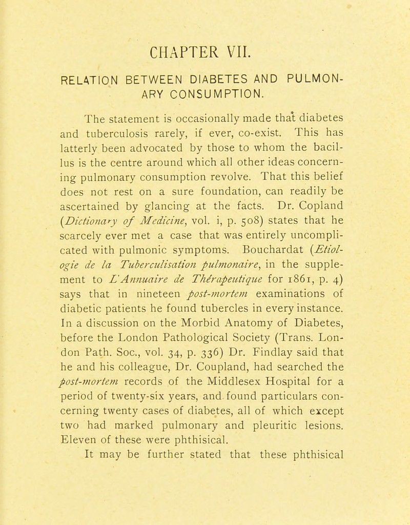 RELATION BETWEEN DIABETES AND PULMON- ARY CONSUMPTION. The statement is occasionally made that diabetes and tuberculosis rarely, if ever, co-exist. This has latterly been advocated by those to whom the bacil- lus is the centre around which all other ideas concern- ing pulmonary consumption revolve. That this belief does not rest on a sure foundation, can readily be ascertained by glancing at the facts. Dr. Copland {^Dictionary of Medicine, vol. i, p. 508) states that he scarcely ever met a case that was entirely uncompli- cated with pulmonic symptoms. Bouchardat {Etiol- ogie de la Tuberculisation pulmonaire, in the supple- ment to L'Annuaire de Thdrapeutiqtie for 1861, p. 4) says that in nineteen post-moi'teni examinations of diabetic patients he found tubercles in every instance. In a discussion on the Morbid Anatomy of Diabetes, before the London Pathological Society (Trans. Lon- don Path. Soc, vol. 34, p. 336) Dr. Findlay said that he and his colleague, Dr. Coupland, had searched the post-mortem records of the Middlesex Hospital for a period of twenty-six years, and. found particulars con- cerning twenty cases of diabetes, all of which except two had marked pulmonary and pleuritic lesions. Eleven of these were phthisical. It may be further stated that these phthisical