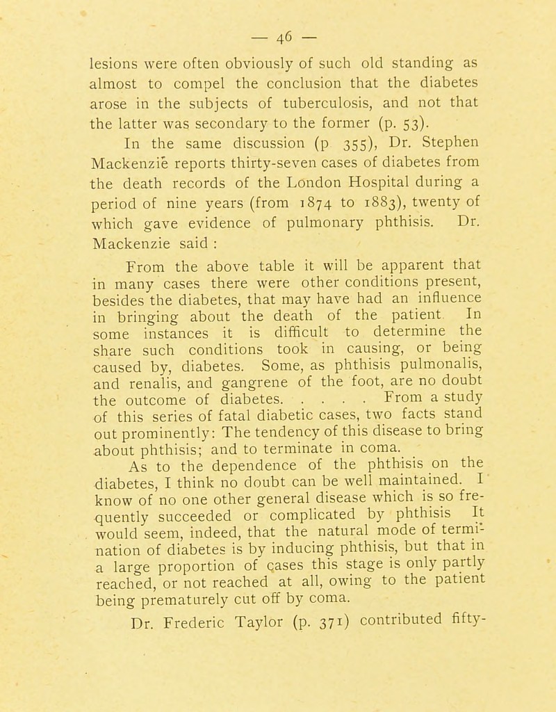 lesions were often obviously of such old standing as almost to compel the conclusion that the diabetes arose in the subjects of tuberculosis, and not that the latter was secondary to the former (p. 53). In the same discussion (p 355), Dr. Stephen Mackenzie reports thirty-seven cases of diabetes from the death records of the London Hospital during a period of nine years (from 1874 to 1883), twenty of which gave evidence of pulmonary phthisis. Dr. Mackenzie said : From the above table it will be apparent that in many cases there were other conditions present, besides the diabetes, that may have had an influence in bringing about the death of the patient In some instances it is difficult to determine the share such conditions took in causing, or being caused by, diabetes. Some, as phthisis pulmonalis, and renalis, and gangrene of the foot, are no doubt the outcome of diabetes From a study of this series of fatal diabetic cases, two facts stand out prominently: The tendency of this disease to bring about phthisis; and to terminate in coma. As to the dependence of the phthisis on the diabetes, I think no doubt can be well maintained. I know of no one other general disease which is so fre- quently succeeded or complicated by phthisis It would seem, indeed, that the natural mode of termi- nation of diabetes is by inducing phthisis, but that in a large proportion of cases this stage is only partly reached, or not reached at all, owing to the patient being prematurely cut off by coma. Dr. Frederic Taylor (p. 371) contributed fifty-