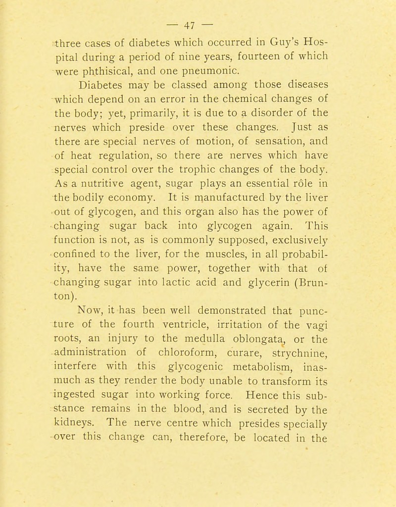 ;three cases of diabetes which occurred in Guy's Hos- pital during a period of nine years, fourteen of which were phthisical, and one pneumonic. Diabetes may be classed among those diseases which depend on an error in the chemical changes of the body; yet, primaril}^, it is due to a disorder of the nerves which preside over these changes. Just as there are special nerves of motion, of sensation, and of heat regulation, so there are nerves which have special control over the trophic changes of the body. As a nutritive agent, sugar plays an essential role in the bodily economy. It is rnanufactured by the liver out of glycogen, and this organ also has the power of changing sugar back into glycogen again. This function is not, as is commonly supposed, exclusively ■ confined to the liver, for the muscles, in all probabil- ity, have the same power, together with that of changing sugar into lactic acid and glycerin (Brun- ton). Now, it has been well demonstrated that punc- ture of the fourth ventricle, irritation of the vagi roots, an injury to the medulla oblongata, or the administration of chloroform, curare, strychnine, interfere with this glycogenic metabolism, inas- much as they render the body unable to transform its ingested sugar into working force. Hence this sub- stance remains in the blood, and is secreted by the kidneys. The nerve centre which presides specially over this change can, therefore, be located in the