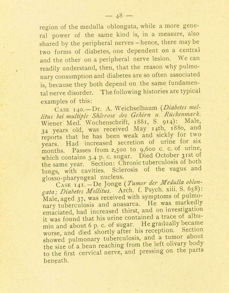 region of the medulla oblongata, while a more gene- ral power of the same kind is, in a measure, also shared by the peripheral nerves - hence, there maybe two forms of diabetes, one dependent on a central and the other on a peripheral nerve lesion. We can readily understand, then, that the reason why pulmo- nary consumption and diabetes are so often associated is, because they both depend on the same fundamen- tal nerve disorder. The following histories are typical examples of this: Case 140.—Dr. A. Weichselbaum {Diabetes rnel- litus bei midtiple Shlerose des Gehirn u. Ruckenmark. Wiener Med. Wochenschrift, 1881, S. 914): Male, 34 years old, was received May 14th, 1880, and reports that he has been weak and sickly for two years. Had increased secretion of urme for six months. Passes from 2,500 to 9,600 c. c. of urme, which contains 3.4 P- c. sugar. Died October 31st ot the same year. Section: Chronic tuberculosis of both lungs, with cavities. Sclerosis of the vagus and glosso-pharyngeal nucleus. ,^ ^ „ Case 141. -De Jonge {Tumor der Medulla oblon- gata; Diabetes Mellitus. Arch. f. Psych, xiii. S. 658): Male, aged 37, was received with symptoms of pulmo- nary tuberculosis and anasarca. He was markedly emaciated, had increased thirst, and on investigation it was found that his urine contained a trace of albu- min and about 6 p. c. of sugar. He gradually became worse, and died shortly after his reception. Section showed pulmonary tuberculosis, and a tumor about the size of a bean reaching from the left olivary body to the first cervical nerve, and pressing on the parts beneath.