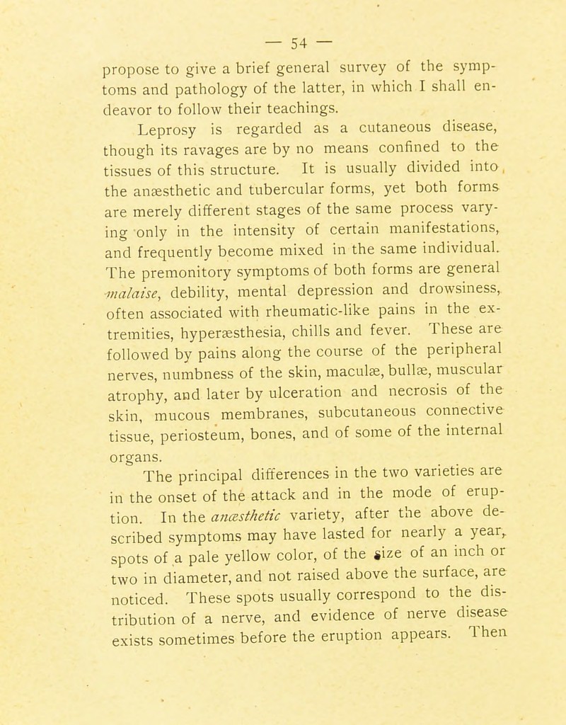 propose to give a brief general survey of the symp- toms and pathology of the latter, in which I shall en- deavor to follow their teachings. Leprosy is regarded as a cutaneous disease, though its ravages are by no means confined to the tissues of this structure. It is usually divided into , the aneesthetic and tubercular forms, yet both forms are merely different stages of the same process vary- ing only in the intensity of certain manifestations, and frequently become mixed in the same individual. The premonitory symptoms of both forms are general malaise, debility, mental depression and drowsiness, often associated with rheumatic-like pains in the ex- tremities, hyperaesthesia, chills and fever. These are followed by pains along the course of the peripheral nerves, numbness of the skin, maculte, bullae, muscular atrophy, and later by ulceration and necrosis of the skin, mucous membranes, subcutaneous connective tissue, periosteum, bones, and of some of the internal organs. The principal difl:erences in the two varieties are in the onset of the attack and in the mode of erup- tion. In the anesthetic variety, after the above de- scribed symptoms may have lasted for nearly a year, spots of a pale yellow color, of the «ize of an inch or two in diameter, and not raised above the surface, are noticed. These spots usually correspond to the dis- tribution of a nerve, and evidence of nerve disease exists sometimes before the eruption appears. Then