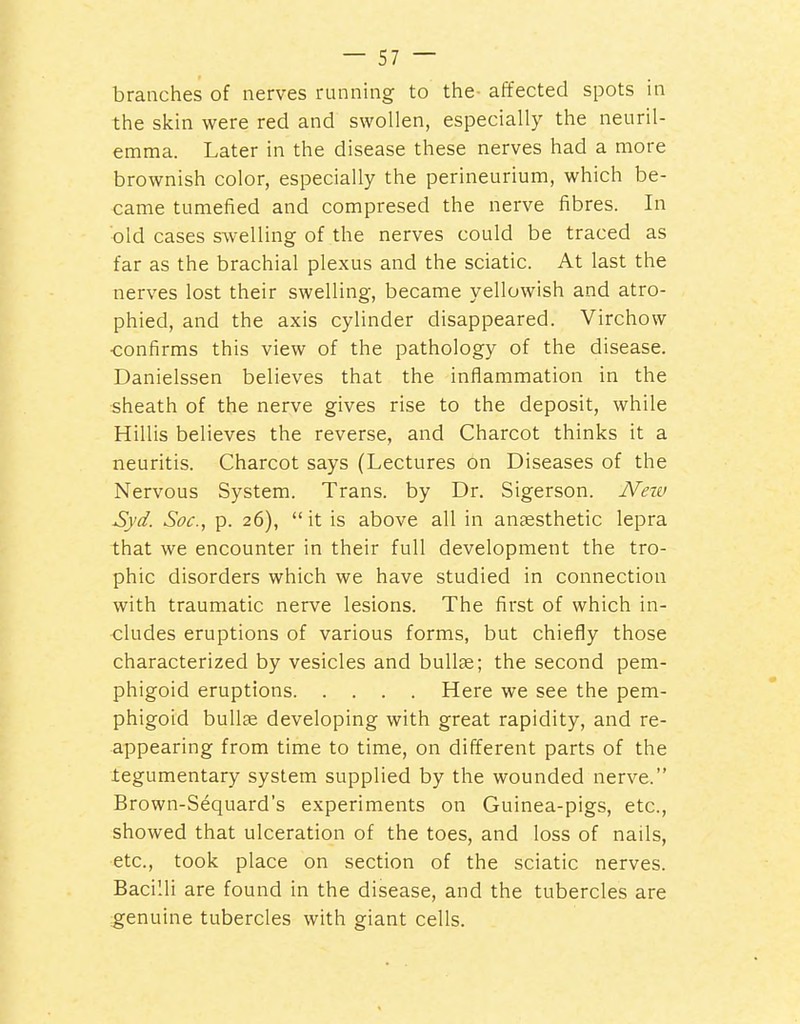 branches of nerves running to the- affected spots in the skin were red and swollen, especially the neuril- emma. Later in the disease these nerves had a more brownish color, especially the perineurium, which be- came tumefied and compresed the nerve fibres. In old cases swelling of the nerves could be traced as far as the brachial plexus and the sciatic. At last the nerves lost their swelling, became yellowish and atro- phied, and the axis cylinder disappeared. Virchow ■confirms this view of the pathology of the disease. Danielssen believes that the inflammation in the sheath of the nerve gives rise to the deposit, while Hillis believes the reverse, and Charcot thinks it a neuritis. Charcot says (Lectures on Diseases of the Nervous System. Trans, by Dr. Sigerson. Neiv Syd. Soc, p. 26),  it is above all in aneesthetic lepra that we encounter in their full development the tro- phic disorders which we have studied in connection with traumatic nerve lesions. The first of which in- cludes eruptions of various forms, but chiefly those characterized by vesicles and bullse; the second pem- phigoid eruptions Here we see the pem- phigoid bullae developing with great rapidity, and re- appearing from time to time, on different parts of the iegumentary system supplied by the wounded nerve. Brown-Sequard's experiments on Guinea-pigs, etc., showed that ulceration of the toes, and loss of nails, etc., took place on section of the sciatic nerves. Bacilli are found in the disease, and the tubercles are genuine tubercles with giant cells.