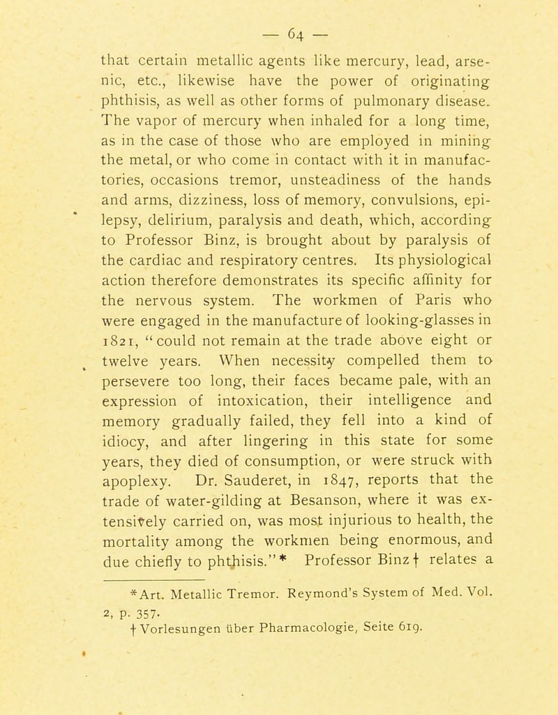 that certain metallic agents like mercury, lead, arse- nic, etc., likewise have the power of originating phthisis, as well as other forms of pulmonary disease. The vapor of mercury when inhaled for a long time, as in the case of those who are employed in mining the metal, or who come in contact with it in manufac- tories, occasions tremor, unsteadiness of the hands and arms, dizziness, loss of memory, convulsions, epi- lepsy, delirium, paralysis and death, which, according to Professor Binz, is brought about by paralysis of the cardiac and respiratory centres. Its physiological action therefore demonstrates its specific affinity for the nervous system. The workmen of Paris who were engaged in the manufacture of looking-glasses in 1821, could not remain at the trade above eight or twelve years. When necessity compelled them to persevere too long, their faces became pale, with an expression of intoxication, their intelligence and memory gradually failed, they fell into a kind of idiocy, and after lingering in this state for some years, they died of consumption, or were struck with apoplexy. Dr. Sauderet, in 1847, reports that the trade of water-gilding at Besanson, where it was ex- tensively carried on, was most injurious to health, the mortality among the workmen being enormous, and due chiefly to pht^hisis.* Professor Binz f relates a *Art. Metallic Tremor. Reymond's System of Med. Vol. 2, p. 357- f Vorlesungen iiber Pharmacologic, Seite 619.