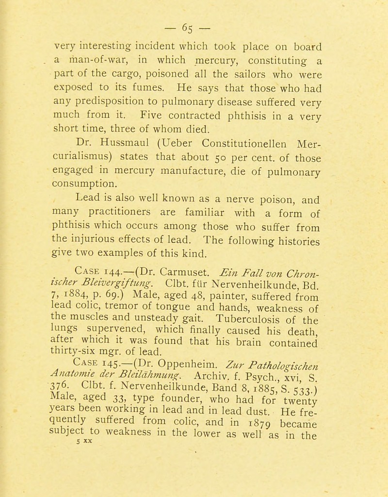 -65- very interesting incident which took place on board a man-of-war, in which mercury, constituting a part of the cargo, poisoned all the sailors who were exposed to its fumes. He says that those who had any predisposition to pulmonary disease suffered very much from it. Five contracted phthisis in a very short time, three of whom died. Dr. Hussmaul (Ueber Constitutionellen Mer- curialismus) states that about 50 per cent, of those engaged in mercury manufacture, die of pulmonary consumption. Lead is also well known as a nerve poison, and many practitioners are familiar with a form of phthisis which occurs among those who suffer from the injurious effects of lead. The following histories give two examples of this kind. Case i44_(Dr. Carmuset. £m Fall von Chron- ischer Bleivergiftung. Clbt. fiir Nervenheilkunde, Bd. 7, 1884, p. 69.) Male, aged 48, painter, suffered from lead cohc, tremor of tongue and hands, weakness of the muscles and unsteady gait. Tuberculosis of the lungs supervened, which finally caused his death, after which it was found that his brain contained thirty-six mgr. of lead. Case i45._(Dr. Oppenheim. Zur Pathologischen Anatomte der Bleild/wiung. Archiv. f. Psych xvi S 376. Clbt. f. Nervenheilkunde, Band 8, 1885's ) Male, aged 33, type founder, who had for twenty years been workmg in lead and in lead dust He fre- quently suffered from colic, and in 1879 became subject to weakness in the lower as well as in the