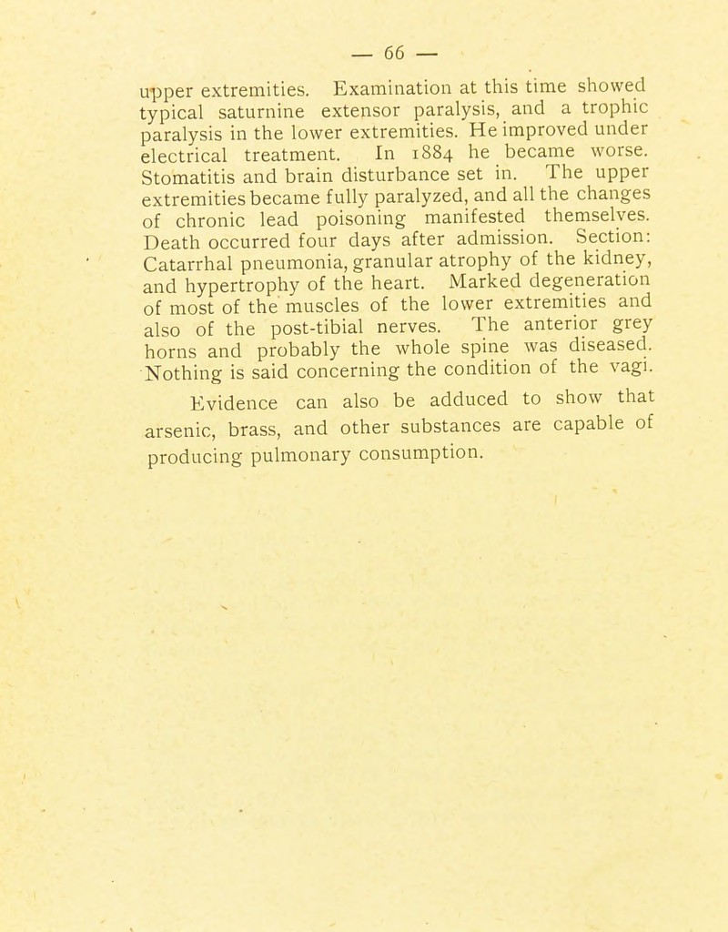 upper extremities. Examination at this time showed typical saturnine extensor paralysis, and a trophic paralysis in the lower extremities. He improved under electrical treatment. In 1884 he became worse. Stomatitis and brain disturbance set in. The upper extremities became fully paralyzed, and all the changes of chronic lead poisoning manifested themselves. Death occurred four days after admission. Section: Catarrhal pneumonia, granular atrophy of the kidney, and hypertrophy of the heart. Marked degeneration of most of the muscles of the lower extremities and also of the post-tibial nerves. The anterior grey horns and probably the whole spine was diseased. Nothing is said concerning the condition of the vagi. Evidence can also be adduced to show that arsenic, brass, and other substances are capable of producing pulmonary consumption.