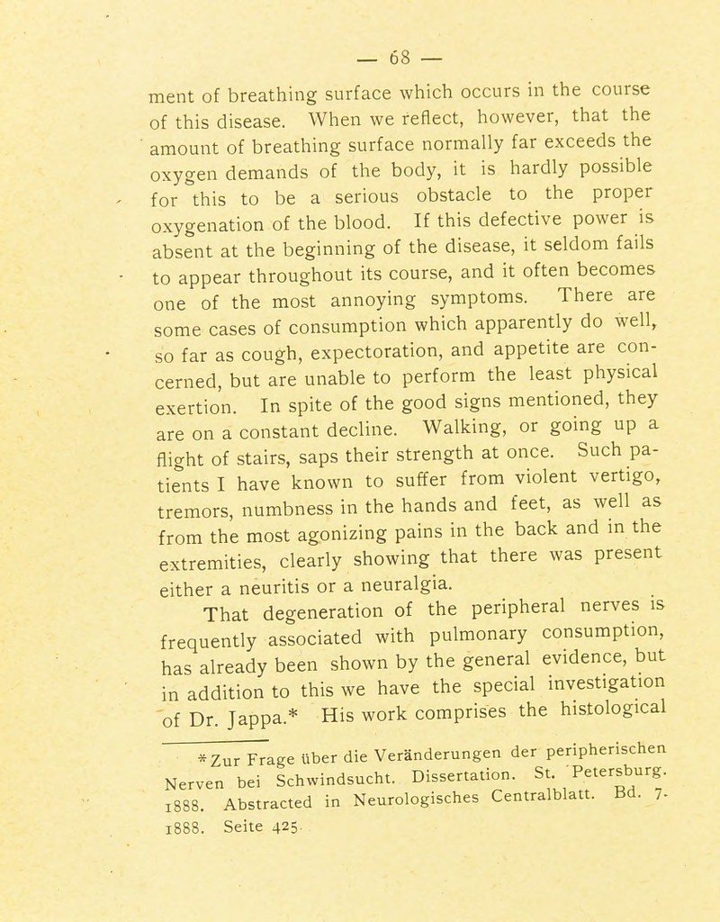 ment of breathing surface which occurs in the course of this disease. When we reflect, however, that the amount of breathing surface normally far exceeds the oxygen demands of the body, it is hardly possible for this to be a serious obstacle to the proper oxygenation of the blood. If this defective power is absent at the beginning of the disease, it seldom fails to appear throughout its course, and it often becomes one of the most annoying symptoms. There are some cases of consumption which apparently do well, so far as cough, expectoration, and appetite are con- cerned, but are unable to perform the least physical exertion. In spite of the good signs mentioned, they are on a constant decline. Walking, or going up a flight of stairs, saps their strength at once. Such pa- tients I have known to suffer from violent vertigo, tremors, numbness in the hands and feet, as well as from the most agonizing pains in the back and in the extremities, clearly showing that there was present either a neuritis or a neuralgia. That degeneration of the peripheral nerves is frequently associated with pulmonary consumption, has already been shown by the general evidence, but in addition to this we have the special investigation of Dr. Jappa.* His work comprises the histological *Zur Frage liber die Veranderungen der peripherischen Nerven bei Schwindsucht. Dissertation. St Petersburg. 1888. Abstracted in Neurologisches Centralblatt. Bd. 7- 1888. Seite 425-