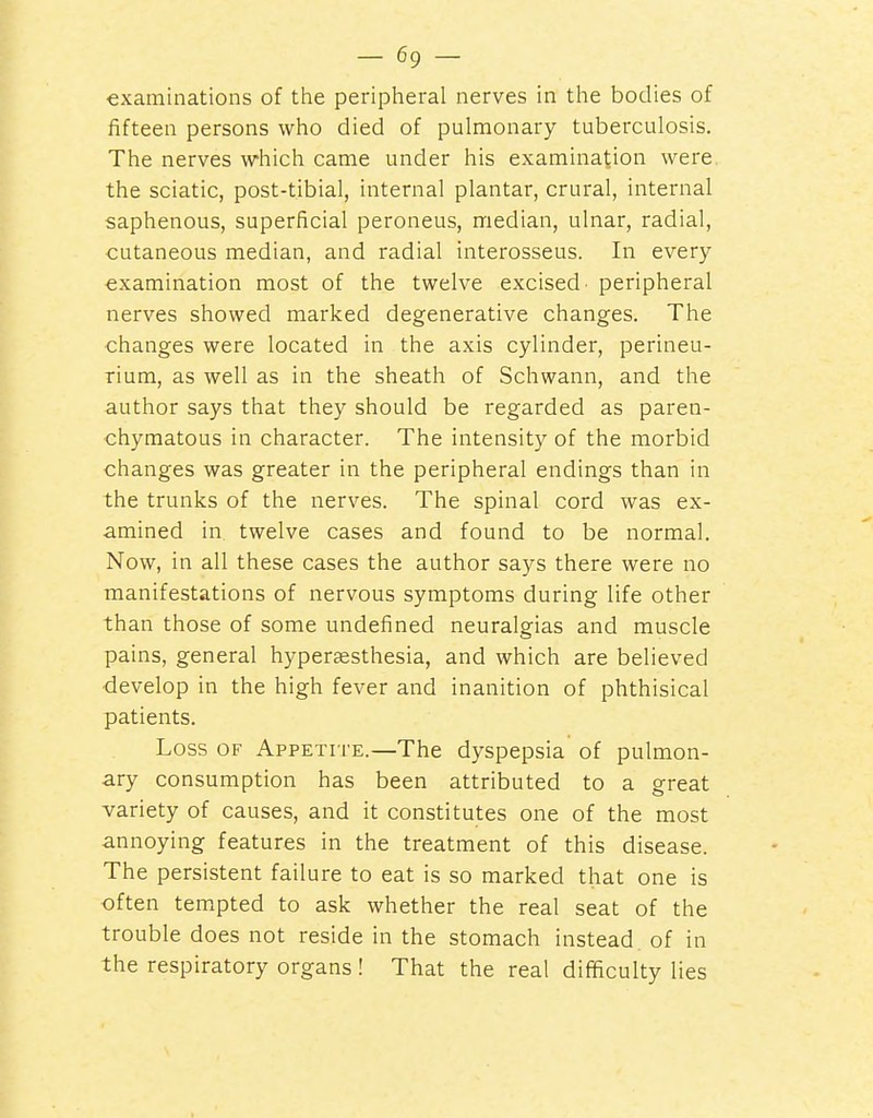 examinations of the peripheral nerves in the bodies of fifteen persons who died of pulmonary tuberculosis. The nerves which came under his examination were the sciatic, post-tibial, internal plantar, crural, internal saphenous, superficial peroneus, median, ulnar, radial, cutaneous median, and radial interosseus. In every examination most of the twelve excised' peripheral nerves showed marked degenerative changes. The changes were located in the axis cylinder, perineu- rium, as well as in the sheath of Schwann, and the author says that they should be regarded as paren- chymatous in character. The intensity of the morbid changes was greater in the peripheral endings than in the trunks of the nerves. The spinal cord was ex- amined in twelve cases and found to be normal. Now, in all these cases the author says there were no manifestations of nervous symptoms during life other than those of some undefined neuralgias and muscle pains, general hypersesthesia, and which are believed develop in the high fever and inanition of phthisical patients. Loss OF Appetite.—The dyspepsia of pulmon- ary consumption has been attributed to a great variety of causes, and it constitutes one of the most annoying features in the treatment of this disease. The persistent failure to eat is so marked that one is often tempted to ask whether the real seat of the trouble does not reside in the stomach instead of in the respiratory organs ! That the real difficulty lies