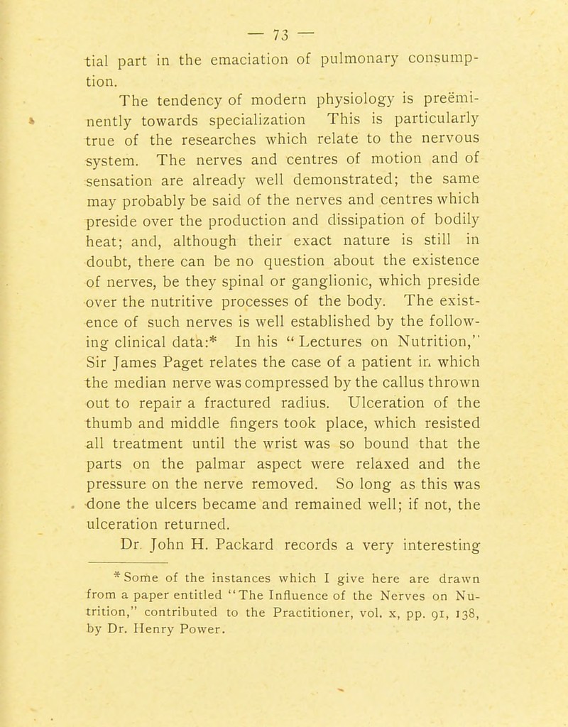 tial part in the emaciation of pulmonary consump- tion. The tendency of modern physiology is preemi- » nently towards specialization This is particularly true of the researches which relate to the nervous system. The nerves and centres of motion and of sensation are already well demonstrated; the same may probably be said of the nerves and centres which preside over the production and dissipation of bodily heat; and, althoug-h their exact nature is still in doubt, there can be no question about the existence of nerves, be they spinal or ganglionic, which preside •over the nutritive processes of the body. The exist- ence of such nerves is well established by the follow- ing clinical data:* In his Lectures on Nutrition, Sir James Paget relates the case of a patient in which the median nerve was compressed by the callus thrown out to repair a fractured radius. Ulceration of the thumb and middle fingers took place, which resisted all treatment until the wrist was so bound that the parts on the palmar aspect were relaxed and the pressure on the nerve removed. So long as this was . done the ulcers became and remained well; if not, the ulceration returned. Dr. John H. Packard records a very interesting *Sorne of the instances which I give here are drawn from a paper entitled The Influence of the Nerves on Nu- trition, contributed to the Practitioner, vol. x, pp. gi, 138, by Dr. Henry Power.