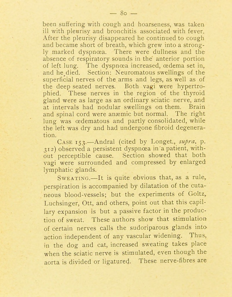 been suffering with cough and hoarseness, was taken ill with pleurisy and bronchitis associated with fever. After the pleurisy disappeared he continued to cough and became short of breath, which grew into a strong- ly marked dyspnoea. There were dullness and the absence of respiratory sounds in the anterior portion of left lung. The dyspnoea increased, oedema set in, and he^died. Section: Neuromatous swellings of the superficial nerves of the arms and legs, as well as of the deep seated nerves. Both vagi were hypertro- phied. These nerves in the region of the thyroid gland were as large as an ordinary sciatic nerve, and at intervals had nodular swellings on them. Brain and spinal cord were anaemic but normal. The right lung was oedematous and partly consolidated, while the left was dry and had undergone fibroid degenera- tion. Case 153.—Andral (cited by Longet., supra, p. 312) observed a persistent dyspnoea in'a patient, with- out perceptible cause. Section showed that both vagi were surrounded and compressed by enlarged lymphatic glands. Sweating.—It is quite obvious that, as a rule,, perspiration is accompanied by dilatation of the cuta- neous blood-vessels; but the experiments of Goltz,. Luchsinger, Ott, and others, point out that this capil- lary expansion is but a passive factor in the produc- tion of sweat. These authors show that stimulation of certain nerves calls the sudoriparous glands inta action independent of any vascular widening. Thus, in the dog and cat, increased sweating takes place when the sciatic nerve is stimulated, even though the aorta is divided or ligatured. These nerve-fibres are