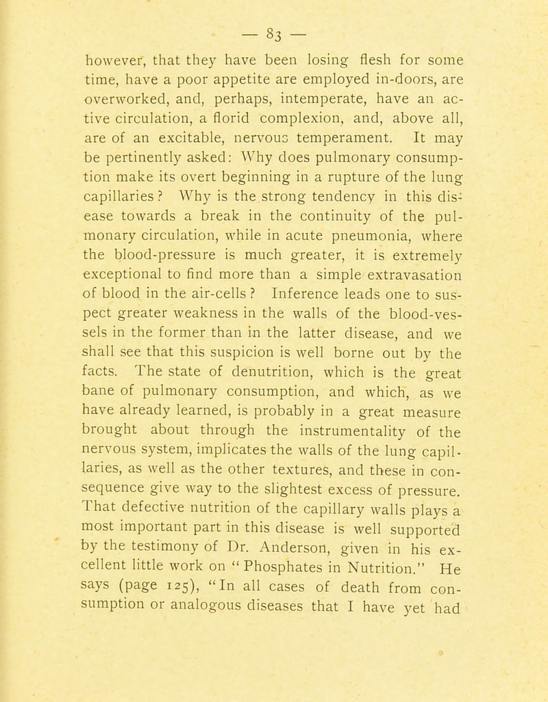 however, that they have been losing flesh for some time, have a poor appetite are employed in-doors, are overworked, and, perhaps, intemperate, have an ac- tive circulation, a florid complexion, and, above all, are of an excitable, nervous temperament. It may be pertinently asked: Why does pulmonary consump- tion make its overt beginning in a rupture of the lung capillaries ? Why is the strong tendency in this dis- ease towards a break in the continuity of the pul- monary circulation, while in acute pneumonia, where the blood-pressure is much greater, it is extremely exceptional to find more than a simple extravasation of blood in the air-cells ? Inference leads one to sus- pect greater weakness in the walls of the blood-ves- sels in the former than in the latter disease, and we shall see that this suspicion is well borne out by the facts. The state of denutrition, which is the great bane of pulmonary consumption, and which, as we have already learned, is probably in a great measure brought about through the instrumentality of the nervous system, implicates the walls of the lung capil- laries, as well as the other textures, and these in con- sequence give way to the slightest excess of pressure. That defective nutrition of the capillary walls plays a most important part in this disease is well supported by the testimony of Dr. Anderson, given in his ex- cellent little work on  Phosphates in Nutrition. He says (page 125), In all cases of death from con- sumption or analogous diseases that I have yet had