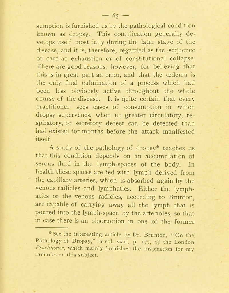 sumption is furnished us by tiie pathological condition known as dropsy. This complication generally de- velops itself most fully during the later stage of the disease, and it is, therefore, regarded as the sequence of cardiac exhaustion or of constitutional collapse. There are good reasons, however, for believing that this is in great part an error, and that the oedema is the only final culmination of a process which had been less obviously active throughout the whole course of the disease. It is quite certain that every practitioner sees cases of consumption in which dropsy supervenes, when no greater circulatory, re- spiratory, or secrelory defect can be detected than had existed for months before the attack manifested itself. A study of the pathology of dropsy* teaches us that this condition depends on an accumulation of serous fluid in the lymph-spaces of the body. In health these spaces are fed with lymph derived from the capillary arteries, which is absorbed again by the venous radicles and lymphatics. Either the lymph- atics or the venous radicles, according to Brunton, are capable of carrying away all the lymph that is poured into the lymph-space by the arterioles, so that in case there is an obstruction in one of the former *Seethe interesting article by Dr. Brunton, On the Pathology of Dropsy, in vol. xxxi, p. 177, of the London Practitionef, which mainly furnishes the inspiration for my ramarks on this subject.