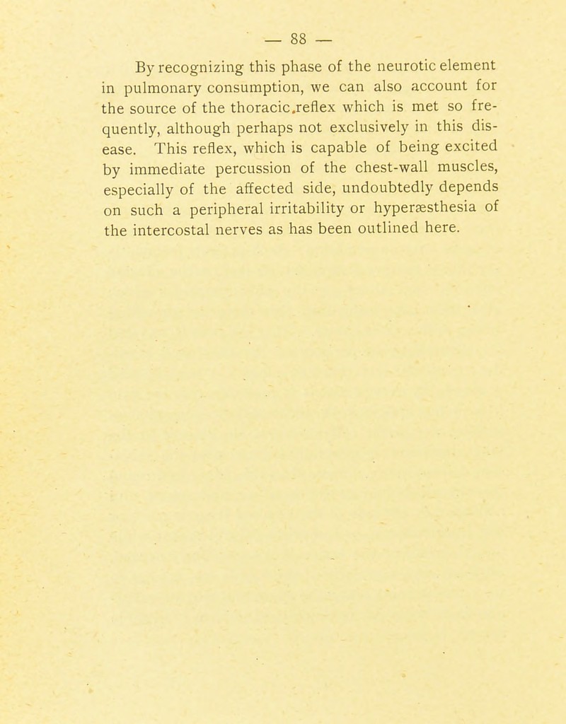 By recognizing this phase of the neurotic element in pulmonary consumption, we can also account for the source of the thoracic .reflex which is met so fre- quently, although perhaps not exclusively in this dis- ease. This reflex, which is capable of being excited by immediate percussion of the chest-wall muscles, especially of the affected side, undoubtedly depends on such a peripheral irritability or hyperassthesia of the intercostal nerves as has been outlined here.