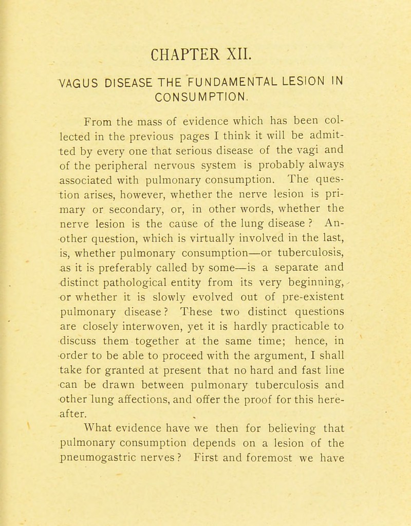 CHAPTER XIL VAGUS DISEASE THE FUNDAMENTAL LESION IN CONSUMPTION. From the mass of evidence which has been col- lected in the previous pages I think it will be admit- ted by every one that serious disease of the vagi and of the peripheral nervous sj^stem is probably always associated with pulmonary consumption. The ques- tion arises, however, whether the nerve lesion is pri- mary or secondary, or, in other words, whether the nerve lesion is the cause of the lung disease ? An- other question, which is virtually involved in the last, is, whether pulmonary consumption—or tuberculosis, as it is preferably called by some—is a separate and distinct pathological entity from its very beginning, or whether it is slowly evolved out of pre-existent pulmonary disease? These two distinct questions are closely interwoven, yet it is hardly practicable to discuss them together at the same time; hence, in •order to be able to proceed with the argument, I shall take for granted at present that no hard and fast line can be drawn between pulmonary tuberculosis and other lung affections, and offer the proof for this here- after. What evidence have we then for believing that pulmonary consumption depends on a lesion of the pneumogastric nerves ? First and foremost we have