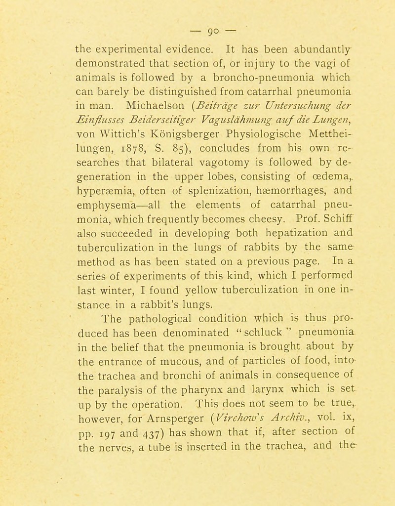 the experimental evidence. It has been abundantly- demonstrated that section of, or injury to the vagi of animals is followed by a broncho-pneumonia which can barely be distinguished from catarrhal pneumonia in man. Michaelson [Beitrdge zur Untersuchung der jEinflusses Beiderseitiger Vagusldhmung auf die Lungen, von Wittich's Konigsberger Physiologische Metthei- lungen, 1878, S. 85), concludes from his own re- searches that bilateral vagotomy is followed by de- generation in the upper lobes, consisting of oedema,, hyperaemia, often of splenization, haemorrhages, and emphysema—all the elements of catarrhal pneu- monia, which frequently becomes cheesy. Prof. Schiff also succeeded in developing both hepatization and tuberculization in the lungs of rabbits by the same method as has been stated on a previous page. In a series of experiments of this kind, which I performed last winter, I found yellow tuberculization in one in- stance in a rabbit's lungs. The pathological condition which is thus pro- duced has been denominated  schluck  pneumonia. in the belief that the pneumonia is brought about by the entrance of mucous, and of particles of food, into the trachea and bronchi of animals in consequence of the paralysis of the pharynx and larynx which is set up by the operation. This does not seem to be true, however, for Arnsperger [Virchoius ArcMv., vol. ix, pp. 197 and 437) has shown that if, after section of the nerves, a tube is inserted in the trachea, and the-