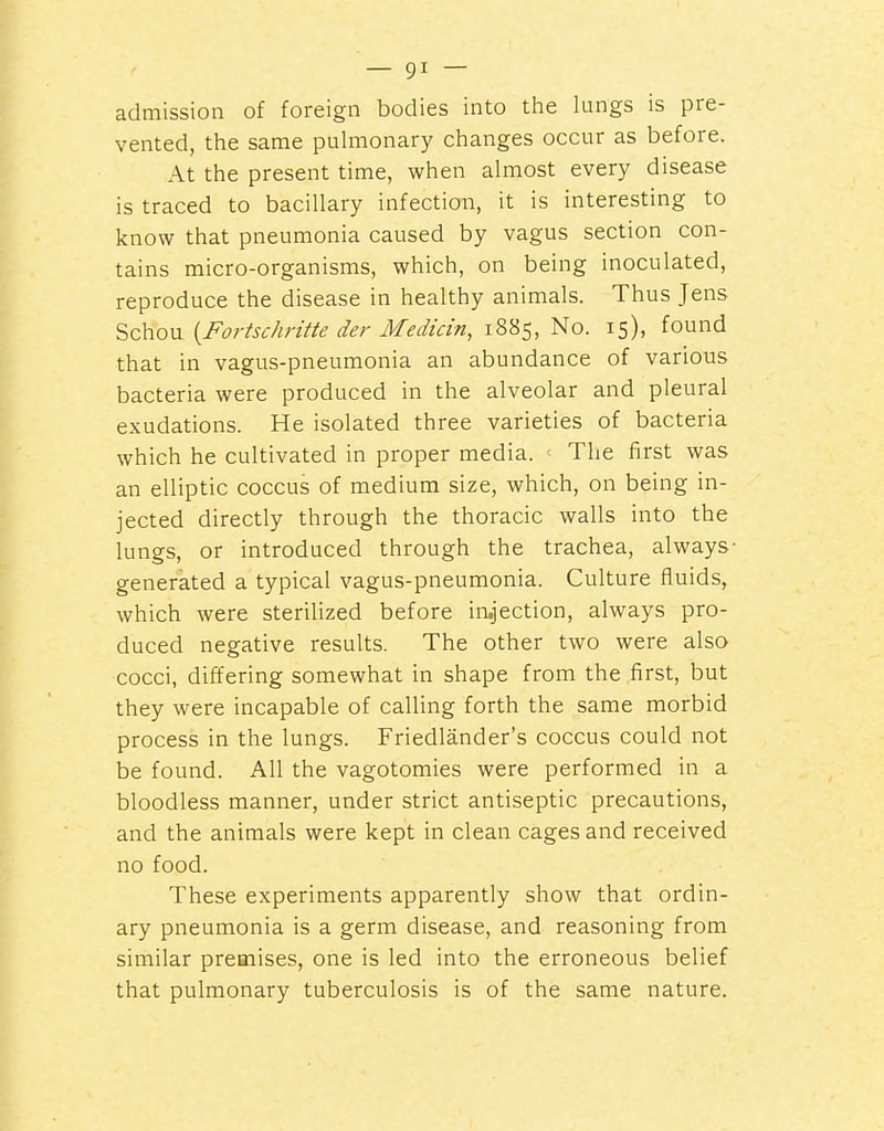 admission of foreign bodies into the lungs is pre- vented, the same pulmonary changes occur as before. At the present time, when almost every disease is traced to bacillary infection, it is interesting to know that pneumonia caused by vagus section con- tains micro-organisms, which, on being inoculated, reproduce the disease in healthy animals. Thus Jens Schou {Fortschritte der Medicin, 1885, No. 15), found that in vagus-pneumonia an abundance of various bacteria were produced in the alveolar and pleural exudations. He isolated three varieties of bacteria which he cultivated in proper media. ' The first was an elliptic coccus of medium size, which, on being in- jected directly through the thoracic walls into the lungs, or introduced through the trachea, always- generated a typical vagus-pneumonia. Culture fluids, which were sterilized before ii-ujection, always pro- duced negative results. The other two were also cocci, differing somewhat in shape from the first, but they were incapable of calling forth the same morbid process in the lungs. Friedlander's coccus could not be found. All the vagotomies were performed in a bloodless manner, under strict antiseptic precautions, and the animals were kept in clean cages and received no food. These experiments apparently show that ordin- ary pneumonia is a germ disease, and reasoning from similar premises, one is led into the erroneous belief that pulmonary tuberculosis is of the same nature.