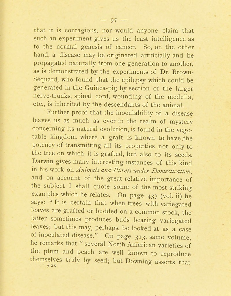 that it is contagious, nor would anyone claim that such an experiment gives us the least intelligence as to the normal genesis of cancer. So, on the other hand, a disease may be originated artificially and be propagated naturally from one generation to another, as is demonstrated by the experiments of Dr. Brown- Sequard, who found that the epilepsy which could be generated in the Guinea-pig by section of the larger nerve-trunks, spinal cord, wounding of the medulla, etc., is inherited by the descendants of the animal. Further proof that the inoculability of a disease leaves us as much as ever in the realm of mystery concerning its natural evolution, is found in the vege- table kingdom, where a graft is known to have,the potency of transmitting all its properties not only to the tree on which it is grafted, but also to its seeds. Darwin gives many interesting instances of this kind in his work on Animals and Plants under Domestication, and on account of the great relative importance of the subject I shall quote some of the most striking examples which he relates. On page 437 (vol. ii) he says:  It is certain that when trees with variegated leaves are grafted or budded on a common stock, the latter sometimes produces buds bearing variegated leaves; but this may, perhaps, be looked at as a case of inoculated disease. On page 313, same volume, he remarks that  several North American varieties of the plum and peach are well known to reproduce themselves truly by seed; but Downing asserts that 7 XX