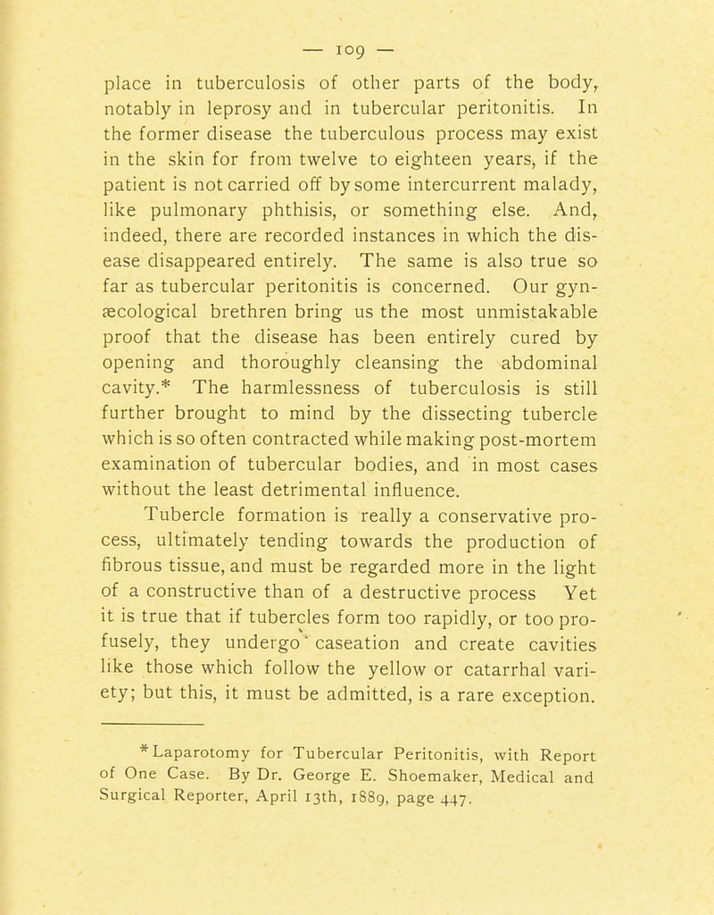 place in tuberculosis of other parts of the body, notably in leprosy and in tubercular peritonitis. In the former disease the tuberculous process may exist in the skin for from twelve to eighteen years, if the patient is not carried off by some intercurrent malady, like pulmonary phthisis, or something else. And, indeed, there are recorded instances in which the dis- ease disappeared entirely. The same is also true so far as tubercular peritonitis is concerned. Our gyn- secological brethren bring us the most unmistakable proof that the disease has been entirely cured by opening and thoroughly cleansing the abdominal cavity.* The harmlessness of tuberculosis is still further brought to mind by the dissecting tubercle which is so often contracted while making post-mortem examination of tubercular bodies, and in most cases without the least detrimental influence. Tubercle formation is really a conservative pro- cess, ultimately tending towards the production of fibrous tissue, and must be regarded more in the light of a constructive than of a destructive process Yet it is true that if tubercles form too rapidly, or too pro- fusely, they undergo * caseation and create cavities like those which follow the yellow or catarrhal vari- ety; but this, it must be admitted, is a rare exception. * Laparotomy for Tubercular Peritonitis, with Report of One Case. By Dr. George E. Shoemaker, Medical and Surgical Reporter, April 13th, 1S89, page 447.