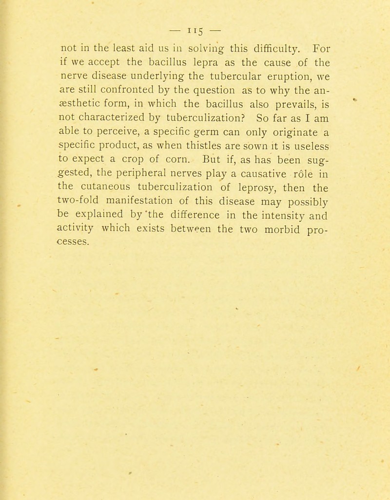 not in the least aid us in solving this difficulty. For if we accept the bacillus lepra as the cause of the nerve disease underlying the tubercular eruption, we are still confronted by the question as to why the an- aesthetic form, in which the bacillus also prevails, is not characterized by tuberculization? So far as I am able to perceive, a specific germ can only originate a specific product, as when thistles are sown it is useless to expect a crop of corn. But if, as has been sug- gested, the peripheral nerves play a causative role in the cutaneous tuberculization of leprosy, then the two-fold manifestation of this disease may possibly be explained by 'the difference in the intensity and activity which exists between the two morbid pro- cesses.