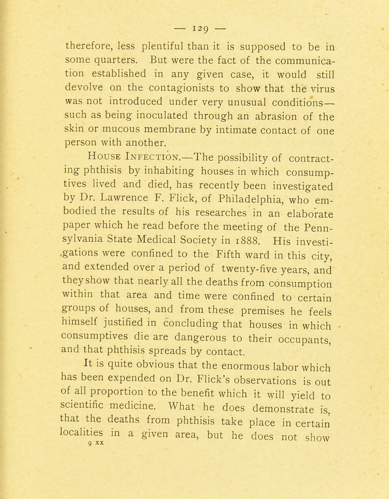 therefore, less plentiful than it is supposed to be in some quarters. But were the fact of the communica- tion established in any given case, it would still devolve on the contagionists to show that the virus was not introduced under very unusual conditions— such as being inoculated through an abrasion of the skin or mucous membrane by intimate contact of one person with another. House Infection.—The possibility of contract- ing phthisis by inhabiting houses in which consump- tives lived and died, has recently been investigated by Dr. Lawrence F. Flick, of Philadelphia, who em- bodied the results of his researches in an elaborate paper which he read before the meeting of the Penn- sylvania State Medical Society in 1888. His investi- .gations were confined to the Fifth ward in this city, and extended over a period of twenty-five years, and they show that nearly all the deaths from consumption within that area and time were confined to certain groups of houses, and from these premises he feels himself justified in concluding that houses in which - consumptives die are dangerous to their occupants, and that phthisis spreads by contact. It is quite obvious that the enormous labor which has been expended on Dr. Flick's observations is out of all proportion to the benefit which it will yield to scientific medicine. What he does demonstrate is, that the deaths from phthisis take place in certain localities in a given area, but he does not show