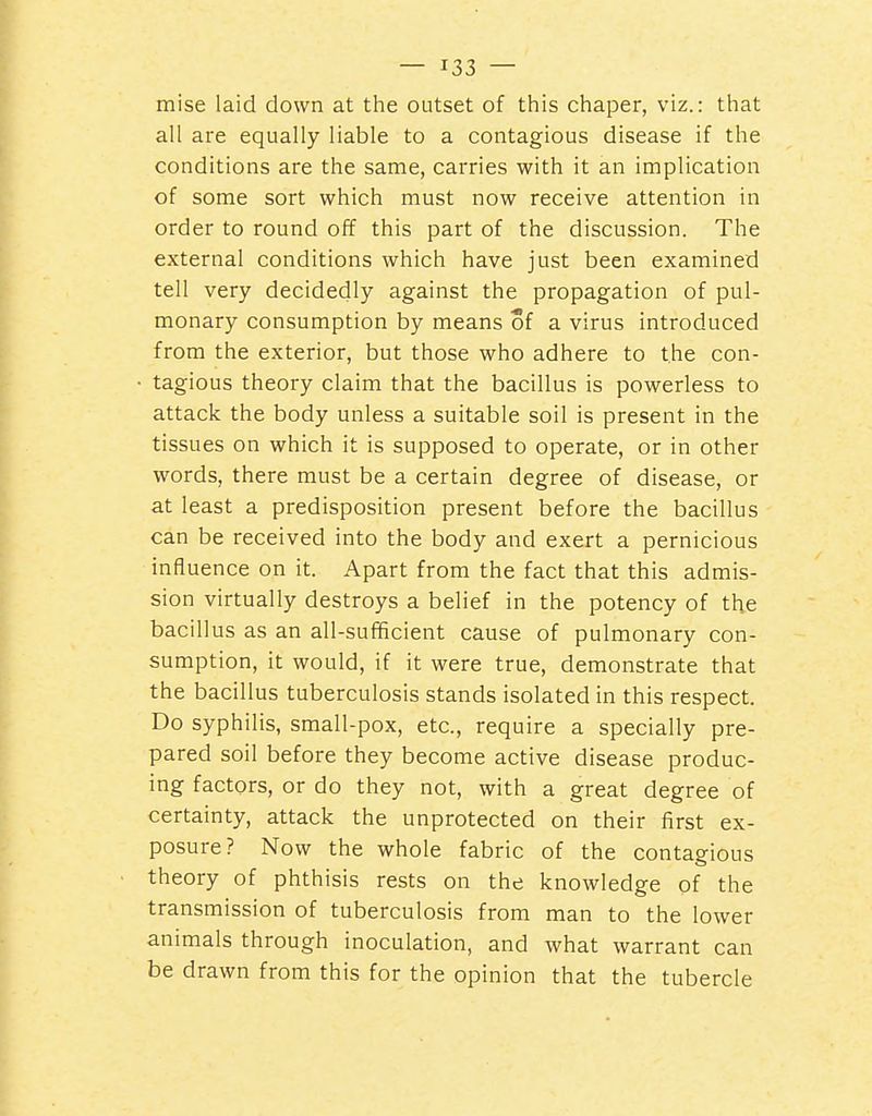 mise laid down at the outset of this chaper, viz.: that all are equally liable to a contagious disease if the conditions are the same, carries with it an implication of some sort which must now receive attention in order to round off this part of the discussion. The external conditions which have just been examined tell very decidedly against the propagation of pul- monary consumption by means of a virus introduced from the exterior, but those who adhere to the con- tagious theory claim that the bacillus is powerless to attack the body unless a suitable soil is present in the tissues on which it is supposed to operate, or in other words, there must be a certain degree of disease, or at least a predisposition present before the bacillus can be received into the body and exert a pernicious influence on it. Apart from the fact that this admis- sion virtually destroys a belief in the potency of the bacillus as an all-sufficient cause of pulmonary con- sumption, it would, if it were true, demonstrate that the bacillus tuberculosis stands isolated in this respect. Do syphilis, small-pox, etc., require a specially pre- pared soil before they become active disease produc- ing factors, or do they not, with a great degree of certainty, attack the unprotected on their first ex- posure? Now the whole fabric of the contagious theory of phthisis rests on the knowledge of the transmission of tuberculosis from man to the lower animals through inoculation, and what warrant can be drawn from this for the opinion that the tubercle