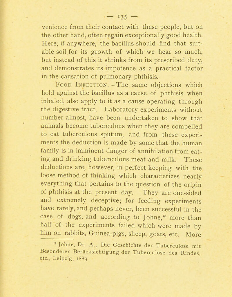 venience from their contact with these people, but on the other hand, often regain exceptionally good health. Here, if anywhere, the bacillus should find that suit- able soil for its growth of which we hear so much, but instead of this it shrinks from its prescribed duty, and demonstrates its impotence as a practical factor in the causation of pulmonary phthisis. Food Infection. -The same objections which hold against the bacillus as a cause of phthisis when inhaled, also apply to it as a cause operating through the digestive tract. Laboratory experiments without number almost, have been undertaken to show that animals become tuberculous when they are compelled to eat tuberculous sputum, and from these experi- ments the deduction is made by some that the human family is in imminent danger of annihilation from eat- ing and drinking tuberculous meat and milk. These deductions are, however, in perfect keeping with the loose method of thinking which characterizes nearly everything that pertains to the question of the origin of phthisis at the present da)^ They are one-sided and extremely deceptive; for feeding experiments have rarely, and perhaps never, been successful in the case of dogs, and according to Johne,* more than half of the experiments failed which were made by him on rabbits, Guinea-pigs, sheep, goats, etc. More * Johne, Dr. A., Die Geschichte der Tuberculosa mit Besonderer Berucksichtigung der Tuberculose des Rindes, etc., Leipzig, 1883.