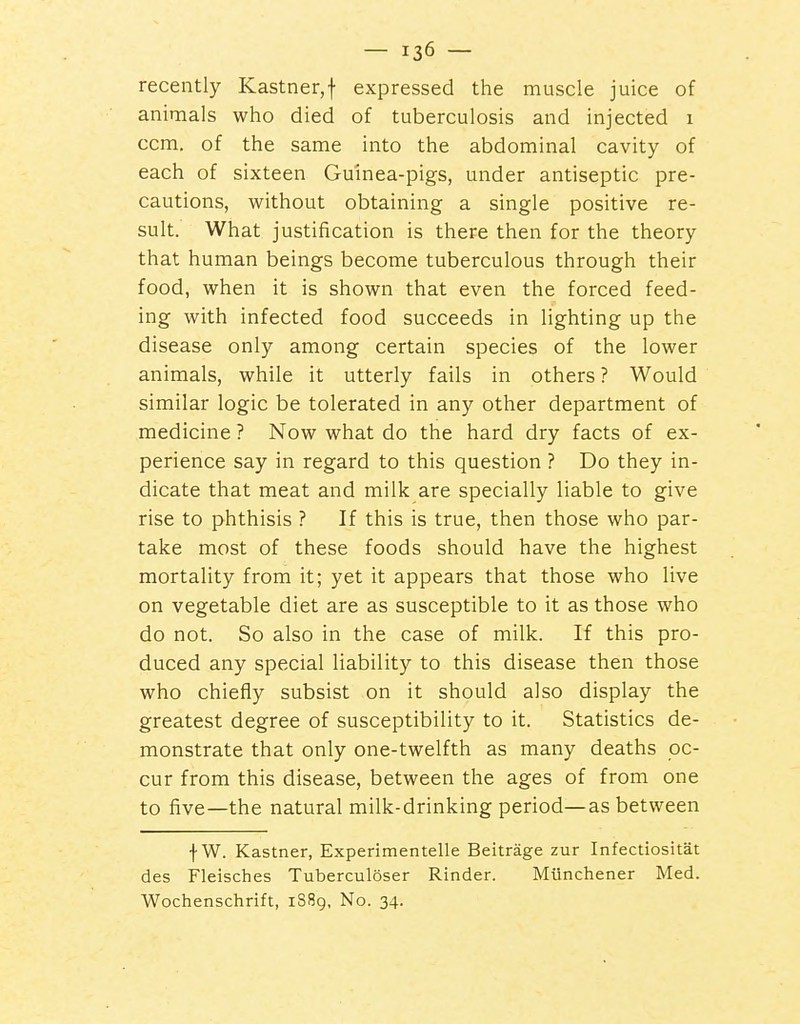 recently Kastner,f expressed the muscle juice of animals who died of tuberculosis and injected 1 ccm. of the same into the abdominal cavity of each of sixteen Guinea-pigs, under antiseptic pre- cautions, without obtaining a single positive re- sult. What justification is there then for the theory that human beings become tuberculous through their food, when it is shown that even the forced feed- ing with infected food succeeds in lighting up the disease only among certain species of the lower animals, while it utterly fails in others ? Would similar logic be tolerated in any other department of medicine ? Now what do the hard dry facts of ex- perience say in regard to this question ? Do they in- dicate that meat and milk are specially liable to give rise to phthisis ? If this is true, then those who par- take most of these foods should have the highest mortality from it; yet it appears that those who live on vegetable diet are as susceptible to it as those who do not. So also in the case of milk. If this pro- duced any special liability to this disease then those who chiefly subsist on it should also display the greatest degree of susceptibility to it. Statistics de- monstrate that only one-twelfth as many deaths oc- cur from this disease, between the ages of from one to five—the natural milk-drinking period—as between f W. Kastner, Experimentelle Beitrage zur Infectiositat des Fleisches Tuberculoser Kinder. Miinchener Med. Wochenschrift, 1S89, No. 34.