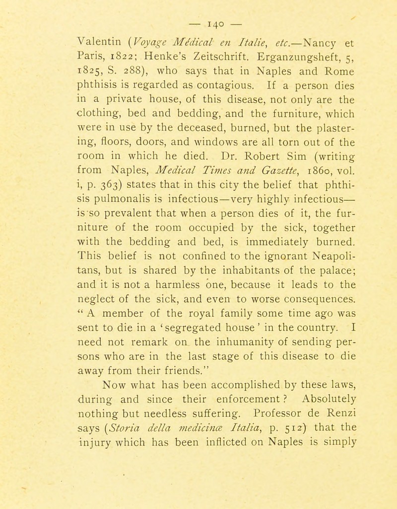 Valentin (Foyage Medical en Italie, etc.—Nancy et Paris, 1822; Henke's Zeitschrift. Erganzungsheft, 5, 1825, S. 288), who says tliat in Naples and Rome phthisis is regarded as contagious. If a person dies in a private house, of this disease, not only are the clothing, bed and bedding, and the furniture, which were in use by the deceased, burned, but the plaster- ing, floors, doors, and windows are all torn out of the room in which he died. Dr. Robert Sim (writing from Naples, Medical Times and Gazette, i860, vol. P- 363) states that in this city the belief that phthi- sis pulmonalis is infectious—very highly infectious— is so prevalent that when a person dies of it, the fur- niture of the room occupied by the sick, together with the bedding and bed, is immediately burned. This belief is not confined to the ignorant Neapoli- tans, but is shared by the inhabitants of the palace; and it is not a harmless one, because it leads to the neglect of the sick, and even to worse consequences.  A member of the royal family some time ago was sent to die in a 'segregated house' in the country. I need not remark on the inhumanity of sending per- sons who are in the last stage of this disease to die away from their friends. Now what has been accomplished by these laws, during and since their enforcement ? Absolutely nothing but needless suffering. Professor de Renzi says (6'/(?r/« delta medicines Italia, p. 512) that the injury which has been inflicted on Naples is simply