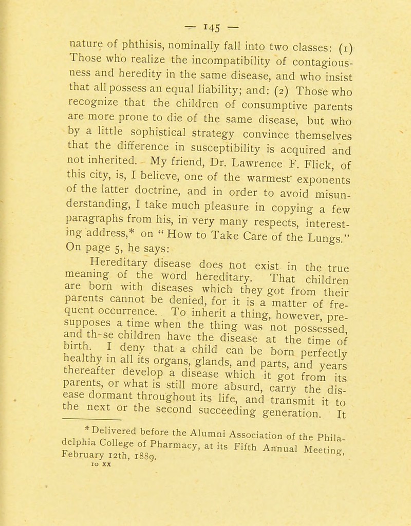 nature of phthisis, nominally fall into two classes: (i) Those who realize the incompatibility of contagious- ness and heredity in the same disease, and who insist that all possess an equal liability; and: (2) Those who recognize that the children of consumptive parents are more prone to die of the same disease, but who by a little sophistical strategy convince themselves that the difference in susceptibility is acquired and not inherited. My friend, Dr. Lawrence F. Flick, of this city, is, I believe, one of the warmest exponents of the latter doctrine, and in order to avoid misun- derstanding, I take much pleasure in copying a few paragraphs from his, in very many respects, interest- ing address,* on How to Take Care of the Lungs. On page 5, he says: Hereditary disease does not exist in the true meanmg of the word hereditary. That children are born with diseases which they got from their parents cannot be denied, for it is a matter of fre- quent occurrence. To inherit a thing, however nre supposes a time when the thing was not dossp^^pH and th^se children have the dis^ease at th'e tfme of birth I deny that a child can be born perfectly healthy in all its organs, glands, and parts, and yea s thereafter develop a disease which it got from its parents, or what is still more absurd, carry the d s ease dormant throughout its life, and transmit it to the^nex^r the second succeeding generation. It , , *.°^^';,^'''^'^;f°^^^he Alumni Association of the Phila. delph.a College of Pharmacy, at its Fifth Annual Meeting February 12th, 1889. '■'^^^'g, 10 XX