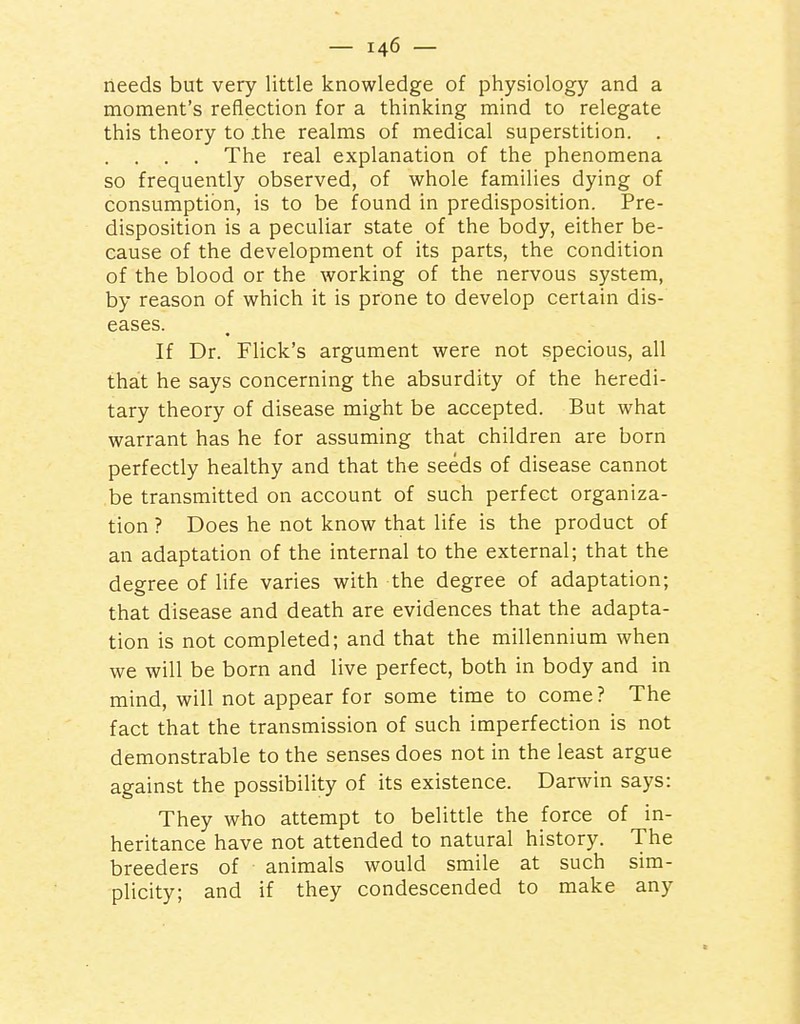 needs but very little knowledge of physiology and a moment's reflection for a thinking mind to relegate this theory to the realms of medical superstition. . . . . The real explanation of the phenomena so frequently observed, of whole families dying of consumption, is to be found in predisposition. Pre- disposition is a peculiar state of the body, either be- cause of the development of its parts, the condition of the blood or the working of the nervous system, by reason of which it is prone to develop certain dis- eases. If Dr. Flick's argument were not specious, all that he says concerning the absurdity of the heredi- tary theory of disease might be accepted. But what warrant has he for assuming that children are born perfectly healthy and that the seeds of disease cannot be transmitted on account of such perfect organiza- tion ? Does he not know that life is the product of an adaptation of the internal to the external; that the degree of life varies with the degree of adaptation; that disease and death are evidences that the adapta- tion is not completed; and that the millennium when we will be born and live perfect, both in body and in mind, will not appear for some time to come? The fact that the transmission of such imperfection is not demonstrable to the senses does not in the least argue against the possibility of its existence. Darwin says: They who attempt to belittle the force of in- heritance have not attended to natural history. The breeders of animals would smile at such sim- plicity; and if they condescended to make any