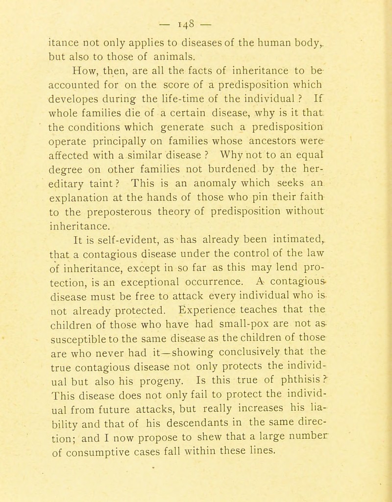 itance not only applies to diseases of the human body,, but also to those of animals. How, then, are all the facts of inheritance to be accounted for on the score of a predisposition which developes during the life-time of the individual ? If whole families die of a certain disease, why is it that the conditions which generate such a predisposition operate principally on families whose ancestors were affected with a similar disease ? Why not to an equal degree on other families not burdened by the her- editary taint ? This is an anomaly which seeks an explanation at the hands of those who pin their faith to the preposterous theory of predisposition without inheritance. It is self-evident, as has already been intimated,, that a contagious disease under the control of the law of inheritance, except in so far as this may lend pro- tection, is an exceptional occurrence. A contagious- disease must be free to attack every individual who is not already protected. Experience teaches that the children of those who have had small-pox are not as susceptible to the same disease as the children of those are who never had it—showing conclusively that the true contagious disease not only protects the individ- ual but also his progeny. Is this true of phthisis ? This disease does not only fail to protect the individ- ual from future attacks, but really increases his lia- bility and that of his descendants in the same direc- tion; and I now propose to shew that a large number of consumptive cases fall within these lines.