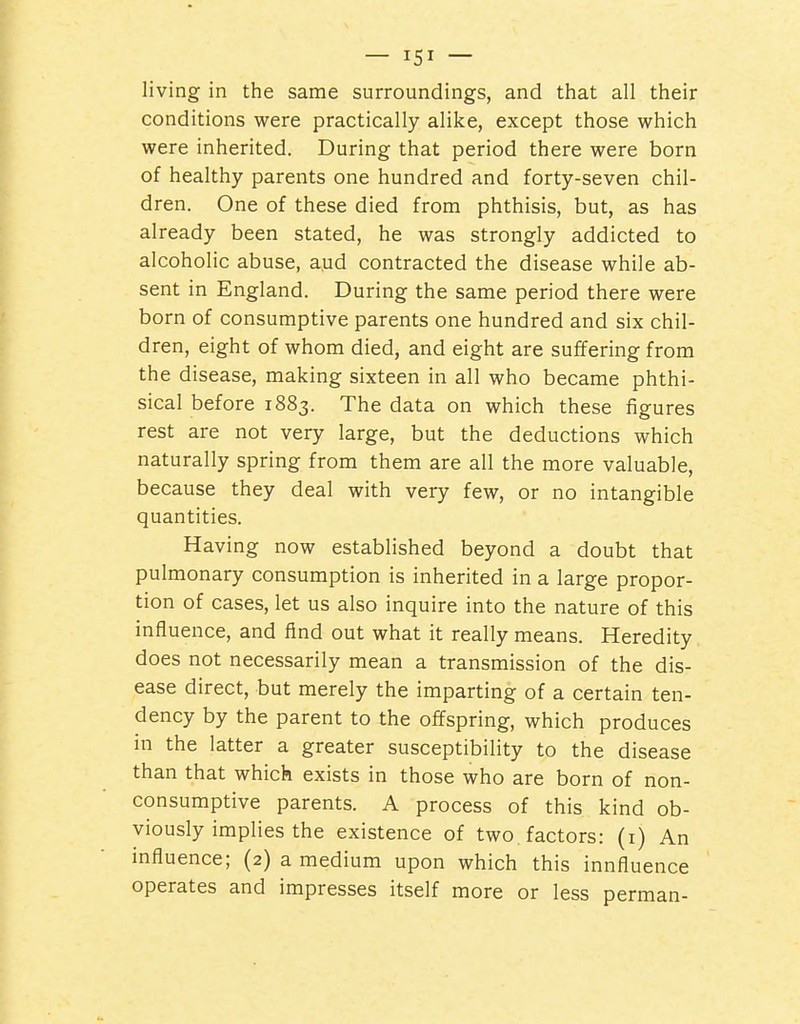 living in the same surroundings, and that all their conditions were practically alike, except those which were inherited. During that period there were born of healthy parents one hundred and forty-seven chil- dren. One of these died from phthisis, but, as has already been stated, he was strongly addicted to alcoholic abuse, a,ud contracted the disease while ab- sent in England. During the same period there were born of consumptive parents one hundred and six chil- dren, eight of whom died, and eight are suffering from the disease, making sixteen in all who became phthi- sical before 1883. The data on which these figures rest are not very large, but the deductions which naturally spring from them are all the more valuable, because they deal with very few, or no intangible quantities. Having now established beyond a doubt that pulmonary consumption is inherited in a large propor- tion of cases, let us also inquire into the nature of this influence, and find out what it really means. Heredity does not necessarily mean a transmission of the dis- ease direct, but merely the imparting of a certain ten- dency by the parent to the offspring, which produces in the latter a greater susceptibility to the disease than that which exists in those who are born of non- consumptive parents. A process of this kind ob- viously implies the existence of two, factors: (i) An mfluence; (2) a medium upon which this innfluence operates and impresses itself more or less perman-