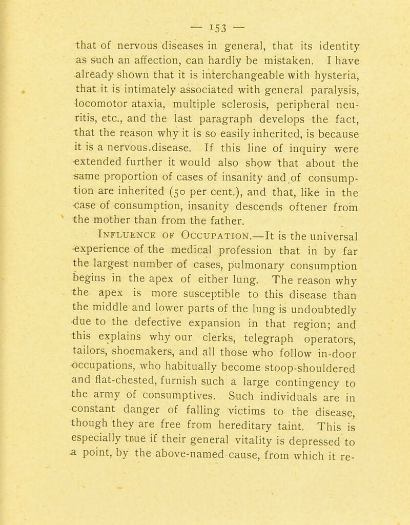 that of nervous diseases in general, that its identity as such an affection, can hardly be mistalcen. I have already shown that it is interchang-eable with hysteria, that it is intimately associated with general paralysis, •locomotor ataxia, multiple sclerosis, peripheral neu- ritis, etc., and the last paragraph develops the fact, that the reason why it is so easily inherited, is because it is a nervous.disease. If this line of inquiry were ■extended further it would also show that about the same proportion of cases of insanity and of consump- tion are inherited (50 per cent.), and that, like in the case of consumption, insanity descends oftener from the mother than from the father. Influence of Occupation.—It is the universal ■experience of the medical profession that in by far the largest number of cases, pulmonary consumption begins in the apex of either lung. The reason why the apex is more susceptible to this disease than the middle and lower parts of the lung is undoubtedly due to the defective expansion in that region; and this explains why our clerks, telegraph operators, tailors, shoemakers, and all those who follow in-door occupations, who habitually become stoop-shouldered and flat-chested, furnish such a large contingency to the army of consumptives. Such individuals are in constant danger of falling victims to the disease, though they are free from hereditary taint. This is especially true if their general vitality is depressed to a point, by the above-named cause, from which it re-