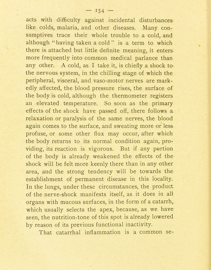 acts with difficulty against incidental disturbances- like colds, malaria, and other diseases. Many con- sumptives trace their whole trouble to a cold, and although having taken a cold  is a term to which there is attached but little definite meaning, it enters more frequently into common medical parlance than any other. A cold, as I take it, is chiefly a shock to- the nervous system, in the chilling stage of which the peripheral, visceral, and vaso-motor nerves are mark- edly affected, the blood pressure rises, the surface of the body is cold, although the thermometer registers an elevated temperature. So soon as the primary effects of the shock have passed off, there follows a relaxation or paralysis of the same nerves, the blood again comes to the surface, and sweating more or less- profuse, or some other flux may occur, after which the body returns to its normal condition again, pro- viding, its reaction is vigorous. But if any portion of the body is already weakened the effects of the shock will be felt more keenly there than in any other area, and the strong tendency will be towards the establishment of permanent disease in this locality. In the lungs, under these circumstances, the product of the nerve-shock manifests itself, as it does in all organs with mucous surfaces, in the form of a catarrh,, which usually selects the apex, because, as we have seen, the nutrition-tone of this spot is already lowered by reason of its previous functional inactivity. That catarrhal inflammation is a common se-