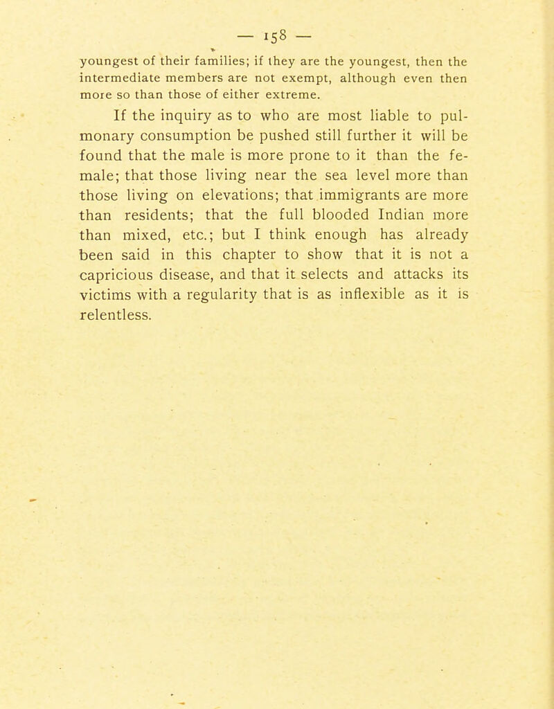 youngest of their families; if Ihey are the youngest, then the intermediate members are not exempt, although even then more so than those of either extreme. If the inquiry as to who are most liable to pul- monary consumption be pushed still further it will be found that the male is more prone to it than the fe- male; that those living near the sea level more than those living on elevations; that immigrants are more than residents; that the full blooded Indian more than mixed, etc.; but I think enough has already been said in this chapter to show that it is not a capricious disease, and that it selects and attacks its victims with a regularity that is as inflexible as it is relentless.