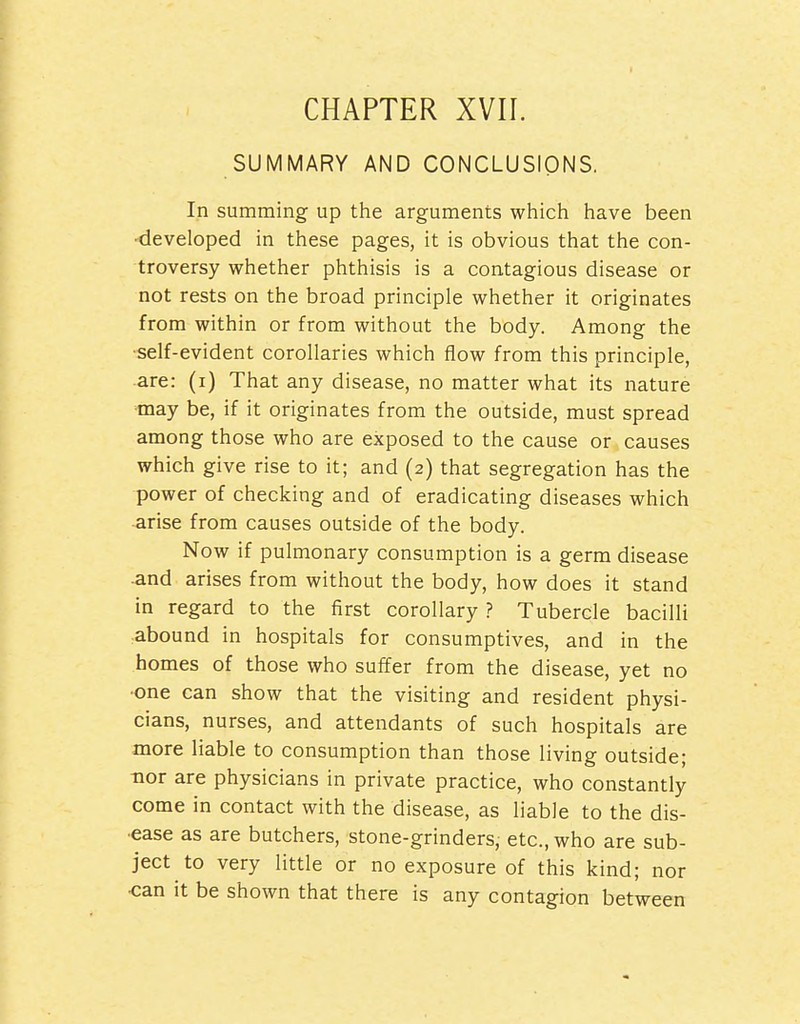 CHAPTER XVII. SUMMARY AND CONCLUSIONS, In summing up the arguments which have been •developed in these pages, it is obvious that the con- troversy whether phthisis is a contagious disease or not rests on the broad principle whether it originates from within or from without the body. Among the ■self-evident corollaries which flow from this principle, are: (i) That any disease, no matter what its nature may be, if it originates from the outside, must spread among those who are exposed to the cause or causes which give rise to it; and (2) that segregation has the power of checking and of eradicating diseases which ■arise from causes outside of the body. Now if pulmonary consumption is a germ disease -and arises from without the body, how does it stand in regard to the first corollary ? Tubercle bacilli abound in hospitals for consumptives, and in the homes of those who suffer from the disease, yet no ■one can show that the visiting and resident physi- cians, nurses, and attendants of such hospitals are more liable to consumption than those living outside; -nor are physicians in private practice, who constantly come in contact with the disease, as liable to the dis- •ease as are butchers, stone-grinders, etc., who are sub- ject to very little or no exposure of this kind; nor ■can it be shown that there is any contagion between