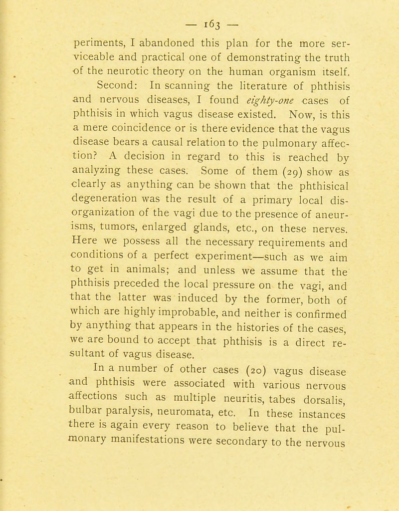 periraents, I abandoned this plan for the more ser- viceable and practical one of demonstrating the truth of the neurotic theory on the human organism itself. Second: In scanning the literature of phthisis and nervous diseases, I found eighty-one cases of phthisis in which vagus disease existed. Now, is this a mere coincidence or is there evidence that the vagus disease bears a causal relation to the pulmonary affec- tion? A decision in regard to this is reached by analyzing these cases. Some of them (29) show as clearly as anything can be shown that the phthisical degeneration was the result of a primary local dis- organization of the vagi due to the presence of aneur- isms, tumors, enlarged glands, etc., on these nerves. Here we possess all the necessary requirements and conditions of a perfect experiment—such as we aim to get in animals; and unless we assume that the phthisis preceded the local pressure on the vagi, and that the latter was induced by the former, both of which are highly improbable, and neither is confirmed by anything that appears in the histories of the cases, we are bound to accept that phthisis is a direct re- sultant of vagus disease. In a number of other cases (20) vagus disease and phthisis were associated with various nervous affections such as multiple neuritis, tabes dorsalis, bulbar paralysis, neuromata, etc. In these instances there is again every reason to believe that the pul- monary manifestations were secondary to the nervous