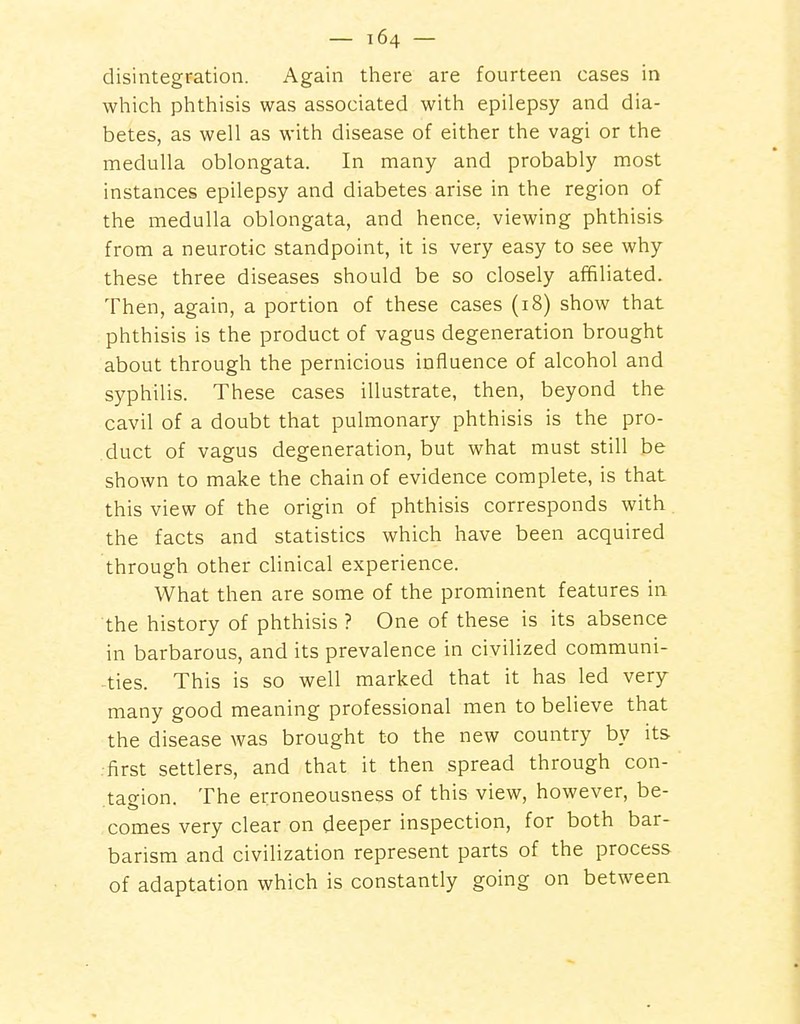 disintegration. Again there are fourteen cases in which phthisis was associated with epilepsy and dia- betes, as well as with disease of either the vagi or the medulla oblongata. In many and probably most instances epilepsy and diabetes arise in the region of the medulla oblongata, and hence, viewing phthisis from a neurotic standpoint, it is very easy to see why these three diseases should be so closely affiliated. Then, again, a portion of these cases (18) show that phthisis is the product of vagus degeneration brought about through the pernicious influence of alcohol and syphilis. These cases illustrate, then, beyond the cavil of a doubt that pulmonary phthisis is the pro- duct of vagus degeneration, but what must still be shown to make the chain of evidence complete, is that this view of the origin of phthisis corresponds with the facts and statistics which have been acquired through other clinical experience. What then are some of the prominent features in the history of phthisis ? One of these is its absence in barbarous, and its prevalence in civilized communi- ties. This is so well marked that it has led very many good meaning professional men to believe that the disease was brought to the new country by its .■first settlers, and that it then spread through con- tagion. The erroneousness of this view, however, be- comes very clear on deeper inspection, for both bar- barism and civilization represent parts of the process of adaptation which is constantly going on between