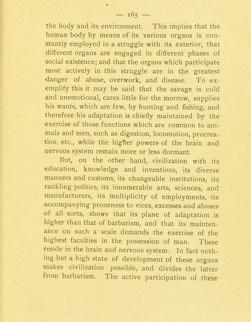 the body and its environment. This implies that the human body by means of its various organs is con- stantly employed in a struggle with its exterior, that different organs are engaged in different phases of social existence; and that the organs which participate most actively in this struggle are in the greatest danger of abuse, overwork, and disease. To ex- emplify this it may be said that the savage is cold and unemotional, cares little for the morrow, supplies his wants, which are few, by hunting and fishing, and therefore his adaptation is chiefly maintained by the exercise of those functions which are common to ani- mals and men, such as digestion, locomotion, procrea- tion, etc., while the higher powers of the brain and nervous system remain more or less dormant. But, on the other hand, civilization with its education, knowledge and inventions, its diverse manners and customs, its changeable institutions, its rankling politics, its innumerable arts, sciences, and manufacturers, its multiplicity of employments, its accompanying proneness to vices, excesses and abuses of all sorts, shows that its plane of adaptation is higher than that of barbarism, and that its mainten- ance on such a scale demands the exercise of the highest faculties in the possession of man. These reside in the brain and nervous system. In fact noth- ing but a high state of development of these organs makes civilization possible, and divides the latter from barbarism. The active participation of these