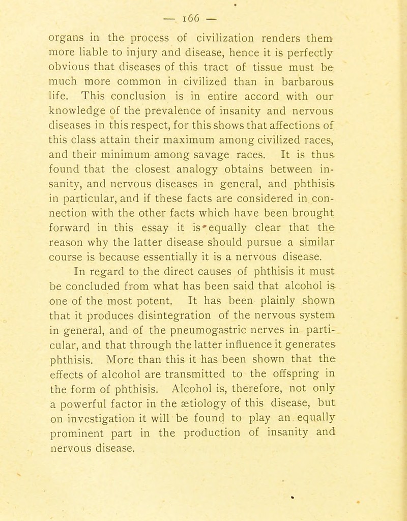 organs in the process of civilization renders them more liable to injury and disease, hence it is perfectly- obvious that diseases of this tract of tissue must be much more common in civilized than in barbarous life. This conclusion is in entire accord with our knowledge of the prevalence of insanity and nervous diseases in this respect, for this shows that affections of this class attain their maximum among civilized races, and their minimum among savage races. It is thus found that the closest analogy obtains between in- sanity, and nervous diseases in general, and phthisis in particular, and if these facts are considered in con- nection with the other facts which have been brought forward in this essay it is'equally clear that the reason why the latter disease should pursue a similar course is because essentially it is a nervous disease. In regard to the direct causes of phthisis it must be concluded from what has been said that alcohol is one of the most potent. It has been plainly shown that it produces disintegration of the nervous system in general, and of the pneumogastric nerves in parti- cular, and that through the latter influence it generates phthisis. More than this it has been shown that the effects of alcohol are transmitted to the offspring in the form of phthisis. Alcohol is, therefore, not only a powerful factor in the aetiology of this disease, but on investigation it will be found to play an equally prominent part in the production of insanity and nervous disease.