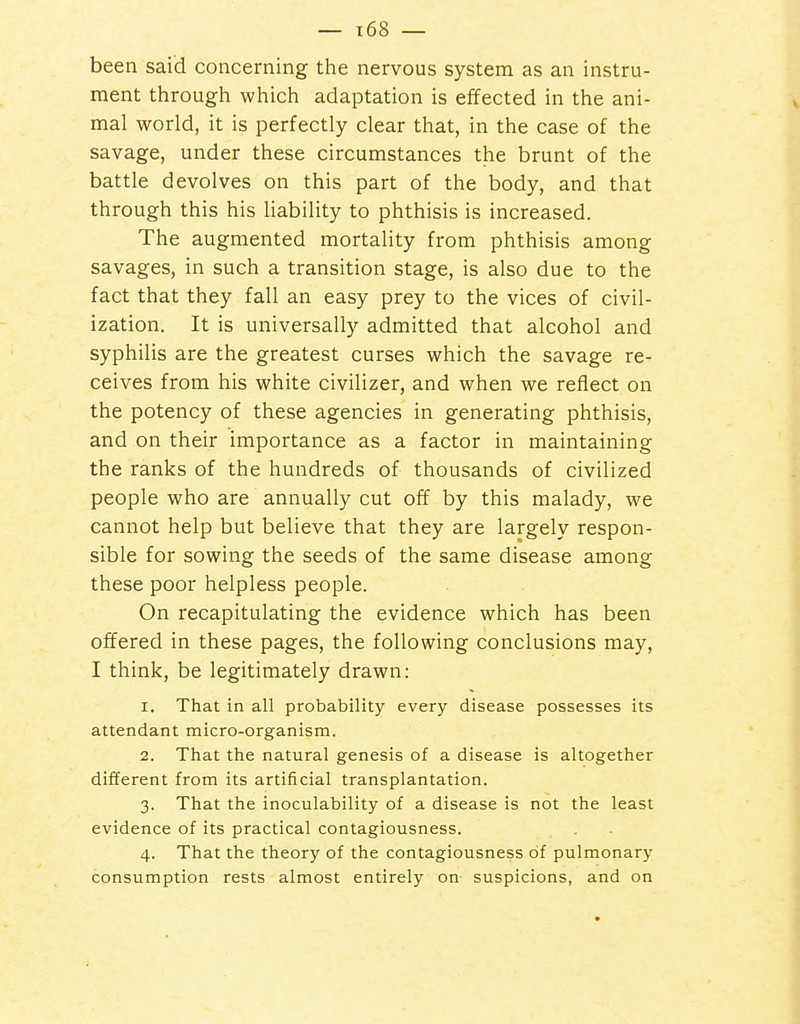 been said concerning tiie nervous system as an instru- ment through which adaptation is effected in the ani- mal world, it is perfectly clear that, in the case of the savage, under these circumstances the brunt of the battle devolves on this part of the body, and that through this his liability to phthisis is increased. The augmented mortality from phthisis among savages, in such a transition stage, is also due to the fact that they fall an easy prey to the vices of civil- ization. It is universally admitted that alcohol and syphilis are the greatest curses which the savage re- ceives from his white civilizer, and when we reflect on the potency of these agencies in generating phthisis, and on their importance as a factor in maintaining the ranks of the hundreds of thousands of civilized people who are annually cut off by this malady, we cannot help but believe that they are largely respon- sible for sowing the seeds of the same disease among these poor helpless people. On recapitulating the evidence which has been offered in these pages, the following conclusions may, I think, be legitimately drawn: 1. That in all probability every disease possesses its attendant micro-organism. 2. That the natural genesis of a disease is altogether different from its artificial transplantation. 3. That the inoculability of a disease is not the least evidence of its practical contagiousness. 4. That the theory of the contagiousness of pulmonary consumption rests almost entirely on suspicions, and on