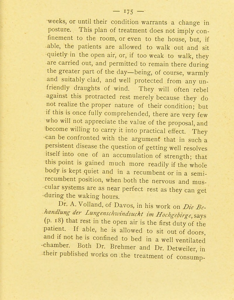 -weeks, or until their condition warrants a change in posture. This plan of treatment does not imply con- finement to the room, or even to the house, but, if • able, the patients are allowed to walk out and sit quietly in the open air, or, if too weak to walk, they are carried out, and permitted to remain there during the greater part of the day—being, of course, warmly and suitably clad, and well protected from any un- friendly draughts of wind. They will often rebel against this protracted rest merely because they do not realize the proper nature of their condition; but if this is once fully comprehended, there are very few who will not appreciate the value of the proposal, and become willing to carry it into practical effect. They ■can be confronted with the argument that in such a persistent disease the question of getting well resolves Itself into one of an accumulation of strength; that this point is gained much more readily if the whole body is kept quiet and in a recumbent or in a semi- recumbent position, when both the nervous and mus- cular systems are as near perfect rest as they can get ■during the waking hours. Dr. A. Volland, of Davos, in his work on Die Be- handlungder Limgenschwindsucht im Hochgebirge,%2.y% (p. 18) that rest in the open air is the first duty of the patient. If able, he is allowed to sit out of door« and if not he is confined to bed in a well ventilated ^chamber. Both Dr. Brehmer and Dr. Detweiler in their published works on .the treatment of consump-