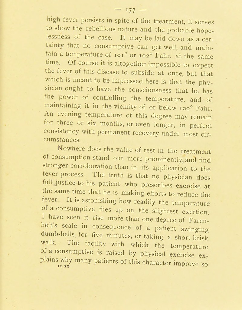 — J77 — high fever persists in spite of the treatment, it serves to show the rebellious nature and the probable hope- lessness of the case. It may be laid down as a cer- tamty that no consumptive can get well, and main- tain a temperature of ioi° or 102° Fahr. at the same time. Of course it is altogether impossible to expect the fever of this disease to subside at once, but that which is meant to be impressed here is that the phy- sician ought to have the consciousness that he has the power of controlling the temperature, and of maintaining it in the vicinity of or below 100° Fahr. ■ An evening temperature of this degree may remain for three or six months, or even longer, m perfect consistency with permanent recovery under most cir- cumstances. Nowhere does the value of rest in the treatment of consumption stand out more prominently, and find stronger corroboration than in its application to the fever process. The truth is that no physician does full justice to his patient who prescribes exercise at the same time that he is making efforts to reduce the fever. It is astonishing how readily the temperature of a consumptive flies up on the slightest exertion I have seen it rise more than one degree of Faren- heit's scale in consequence of a patient swinging dumb-bells for five minutes, or taking a short brisk walk. The facility with which- the temperature of a consumptive is raised by physical exercise ex- plains why many patients of this character improve so