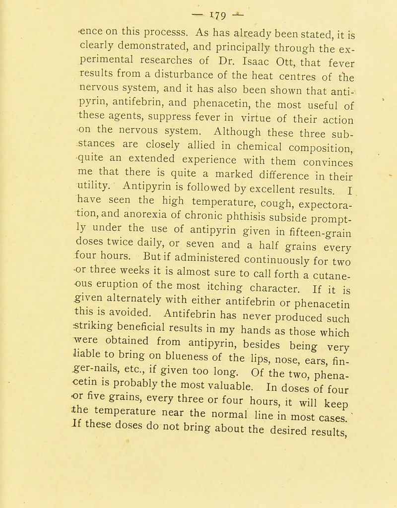 •ence on this processs. As has already been stated, it is clearly demonstrated, and principally through the ex- perimental researches of Dr. Isaac Ott, that fever results from a disturbance of the heat centres of the nervous system, and it has also been shown that anti- pyrin, antifebrin, and phenacetin, the most useful of •these agents, suppress fever in virtue of their action ■on the nervous system. Although these three sub- .stances are closely allied in chemical composition, •quite an extended experience with them convinces me that there is quite a marked difference in their utility. Antipyrin is followed by excellent results. I have seen the high temperature, cough, expectora- tion, and anorexia of chronic phthisis subside prompt- ly under the use of antipyrin given in fifteen-grain doses twice daily, or seven and a half grains every four hours. But if administered continuously for two •or three weeks it is almost sure to call forth a cutane- ous eruption of the most itching character. If it is ^iven alternately with either antifebrin or phenacetin this is avoided. Antifebrin has never produced such striking beneficial results in my hands as those which were obtained from antipyrin, besides being very liable to bring on blueness of the lips, nose, ears fin- ger-nails, etc., if given too long. Of the two, phena- cetin IS probably the most valuable. In doses of four or five grains, every three or four hours, it will keep Ihe temperature near the normal line in most cases ' If these doses do not bring about the desired results