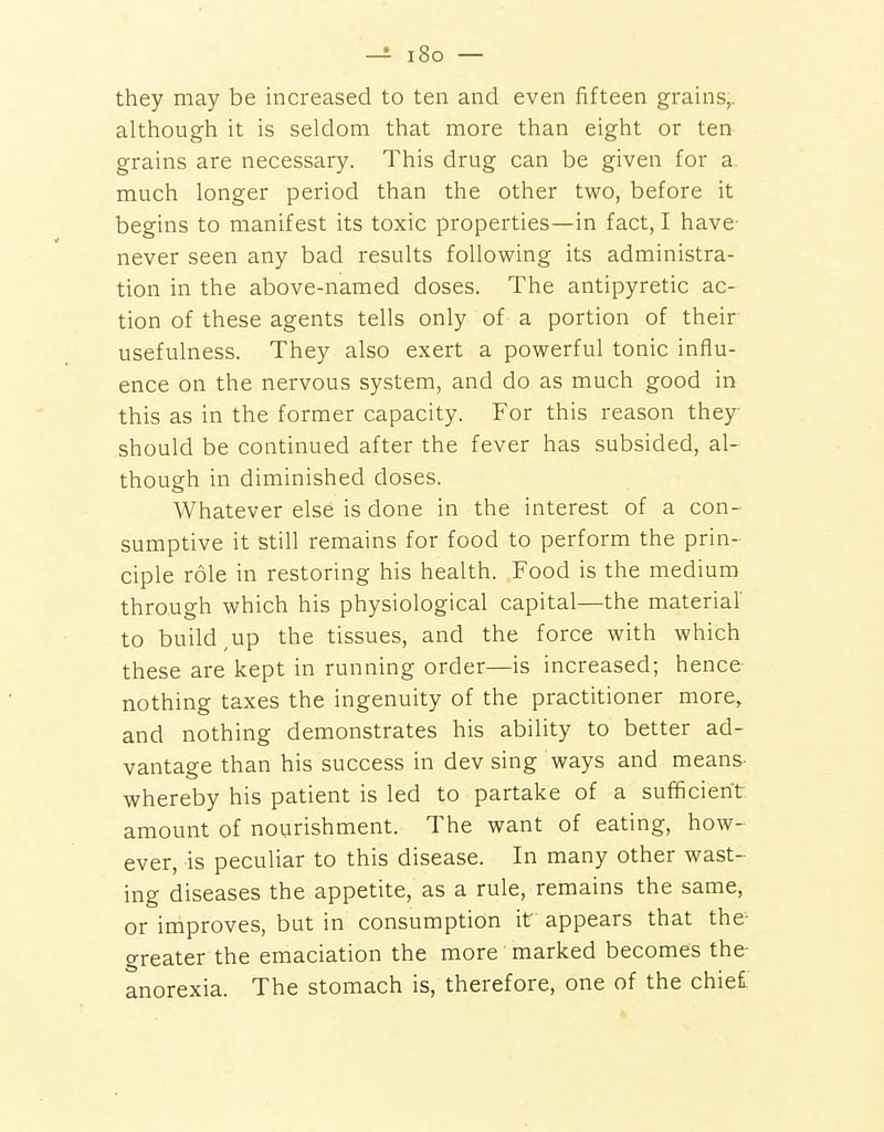 -5- i8o — they may be increased to ten and even fifteen grains^ although it is seldom that more than eight or ten grains are necessary. This drug can be given for a much longer period than the other two, before it begins to manifest its toxic properties—in fact, I have never seen any bad results following its administra- tion in the above-named doses. The antipyretic ac- tion of these agents tells only of a portion of their usefulness. They also exert a powerful tonic influ- ence on the nervous system, and do as much good in this as in the former capacity. For this reason they should be continued after the fever has subsided, al- though in diminished doses. Whatever else is done in the interest of a con- sumptive it still remains for food to perform the prin- ciple role in restoring his health. Food is the medium through which his physiological capital—the material' to build,up the tissues, and the force with which these are kept in running order—is increased; hence nothing taxes the ingenuity of the practitioner more, and nothing demonstrates his ability to better ad- vantage than his success in dev sing ways and means- whereby his patient is led to partake of a sufficient amount of nourishment. The want of eating, how- ever, is peculiar to this disease. In many other wast- ing diseases the appetite, as a rule, remains the same, or improves, but in consumption it appears that the- greater the emaciation the more marked becomes the- anorexia. The stomach is, therefore, one of the chiei