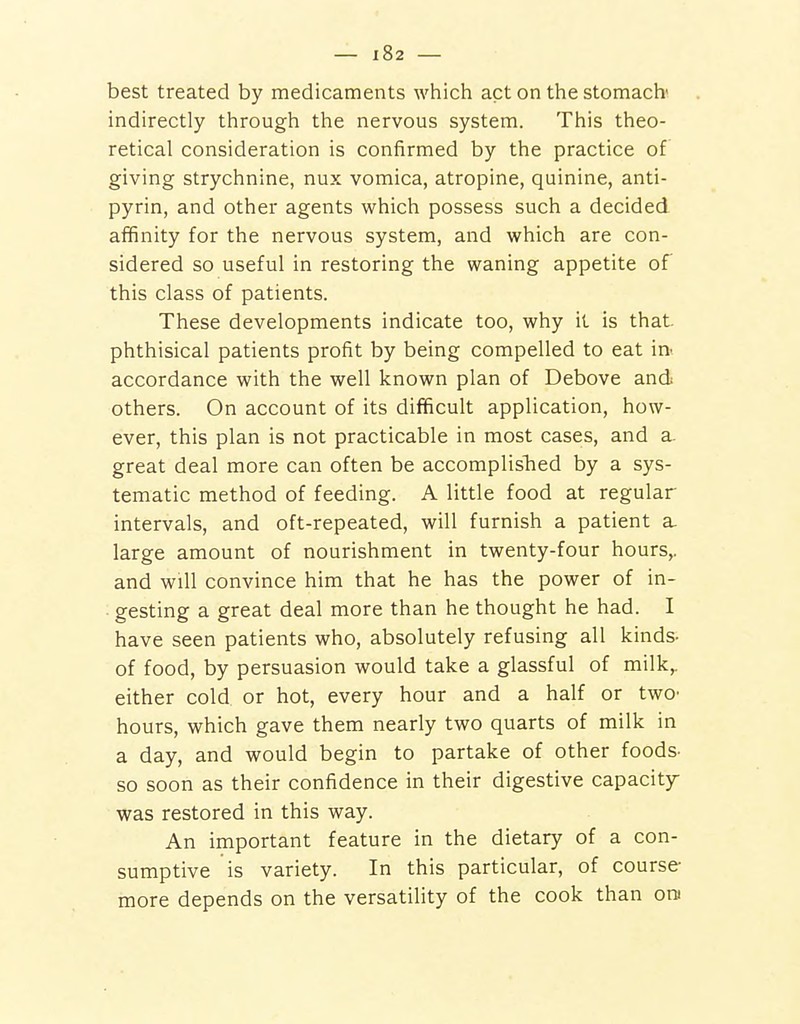 best treated by medicaments which act on the stomach' indirectly through the nervous system. This theo- retical consideration is confirmed by the practice of giving strychnine, nux vomica, atropine, quinine, anti- pyrin, and other agents which possess such a decided affinity for the nervous system, and which are con- sidered so useful in restoring the waning appetite of this class of patients. These developments indicate too, why it is that, phthisical patients profit by being compelled to eat m accordance with the well known plan of Debove and others. On account of its difficult application, how- ever, this plan is not practicable in most cases, and a- great deal more can often be accomplislied by a sys- tematic method of feeding. A little food at regular intervals, and oft-repeated, will furnish a patient a. large amount of nourishment in twenty-four hours,, and will convince him that he has the power of in- gesting a great deal more than he thought he had. I have seen patients who, absolutely refusing all kinds- of food, by persuasion would take a glassful of milk,, either cold or hot, every hour and a half or twO' hours, which gave them nearly two quarts of milk in a day, and would begin to partake of other foods- so soon as their confidence in their digestive capacity- was restored in this way. An important feature in the dietary of a con- sumptive is variety. In this particular, of course more depends on the versatility of the cook than ore