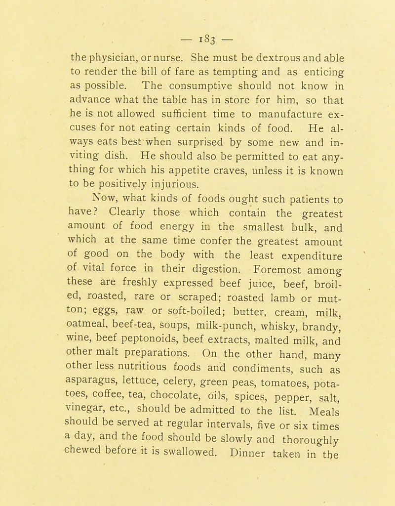 the physician, or nurse. She must be dextrous and able to render the bill of fare as tempting and as enticing as possible. The consumptive should not know in advance what the table has in store for him, so that he is not allowed sufificient time to manufacture ex- cuses for not eating certain kinds of food. He al- ways eats best when surprised by some new and in- viting dish. He should also be permitted to eat any- thing for which his appetite craves, unless it is known to be positively injurious. Now, what kinds of foods ought such patients to have? Clearly those which contain the greatest amount of food energy in the smallest bulk, and which at the same time confer the greatest amount of good on the body with the least expenditure of vital force in their digestion. Foremost among these are freshly expressed beef juice, beef, broil- ed, roasted, rare or scraped; roasted lamb or mut- ton; eggs, raw or soft-boiled; butter, cream, milk, oatmeal, beef-tea, soups, milk-punch, whisky, brandy, wine, beef peptonoids, beef extracts, malted milk, and other malt preparations. On the other hand, many other less nutritious foods and condiments, such as asparagus, lettuce, celery, green peas, tomatoes, pota- toes, coffee, tea, chocolate, oils, spices, pepper, salt, vinegar, etc., should be admitted to the list. Meals should be served at regular intervals, five or six times a day, and the food should be slowly and thoroughly chewed before it is swallowed. Dinner taken in the