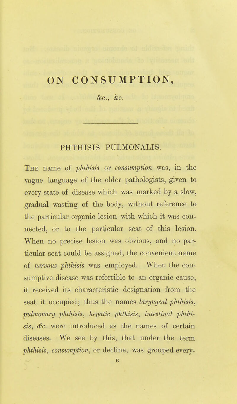 &c., &c. PHTHISIS PULMONALIS. The name of phthisis or consumption was, in the vague language of the older pathologists, given to every state of disease which was marked by a slow, gradual wasting of the body, without reference to the particular organic lesion with which it was con- nected, or to the particular seat of this lesion. When no precise lesion was obvious, and no par- ticular seat could be assigned, the convenient name of nervous phthisis was employed. When the con- sumptive disease was referrible to an organic cause, it received its characteristic designation from the seat it occupied; thus the names laryngeal phthisis, pulmonary phthisis, hepatic phthisis, intestinal phthi- sis, (&c. were introduced as the names of certain diseases. We see by this, that under the term phthisis, consvmption, or decline, was grouped every- B