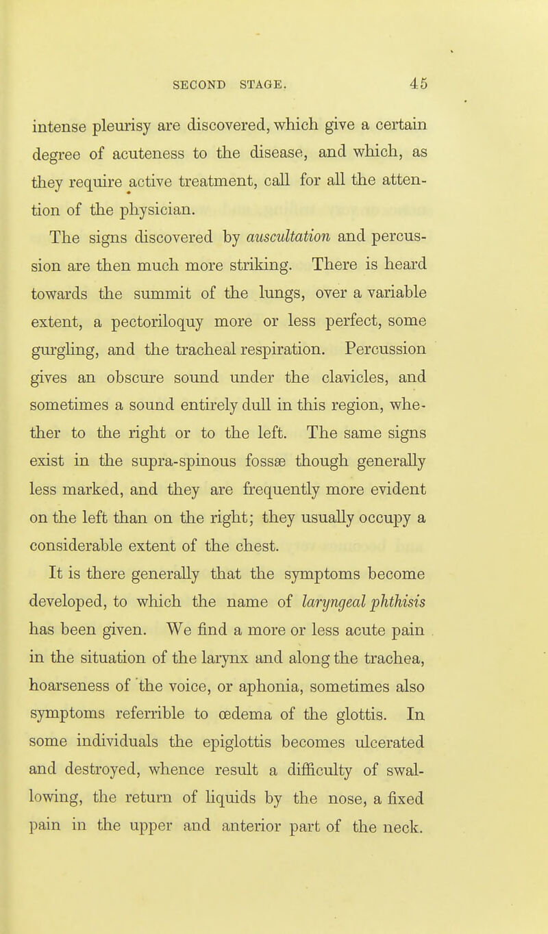 intense pleurisy are discovered, which give a certain degree of acuteness to the disease, and which, as they require active treatment, call for all the atten- tion of the physician. The signs discovered hy auscultation and percus- sion are then much more striking. There is heard towards the summit of the lungs, over a variable extent, a pectoriloquy more or less perfect, some gurgling, and the tracheal respiration. Percussion gives an obscure sound under the clavicles, and sometimes a sound entirely dull in this region, whe- ther to the right or to the left. The same signs exist in the supra-spinous fossae though generally less marked, and they are frequently more evident on the left than on the right; they usually occupy a considerable extent of the chest. It is there generally that the symptoms become developed, to which the name of laryngeal phthisis has been given. We find a more or less acute pain in the situation of the larynx and along the trachea, hoarseness of the voice, or aphonia, sometimes also symptoms referrible to oedema of the glottis. In some individuals the epiglottis becomes ulcerated and destroyed, whence result a difiiculty of swal- lowing, the return of hquids by the nose, a fixed pain in the upper and anterior part of the neck.