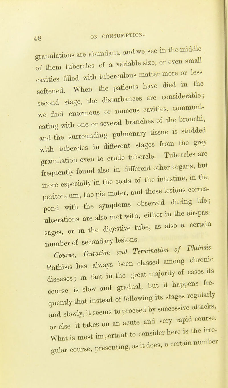 granulations are abundant, and we see in the middle of them tubercles of a variable size, or even smaU eavities fiUed with tuberculous matter more or less softened. When fte patients have died m the second stage, the disturbances are considerable; we find enormous or mucous cavities, commum- eating with one or several branches of the bronch. and the surrounding pnhnonary tissue is studded with tubercles in different stages from fee gr-ey granulation even to crude tubercle. Tubercles ar-e freauenUy found also in different other organs, but more especially in the coats of the intestine, m fee peritoneum, fee pia mater, and feose lesions coi.es- pond wife fee symptoms ohsei-ved dmmg hfe; derations are also met wife, either in fee air-p^- sages, or in fee digestive tube, as also a certain number of secondary lesions. Course Duration and Termiimtion of Fhtliists. Phfeisis'has always been classed among chronic diseases; in fact in the great majority of eases its is slow and gradual, but it happens fre- quently feat instead of following its stages regularly and slowly, it seems to proceed by successive attacks, or else it takes on an acute and very rapid course. What is most important to consider here is fee im- gular course, presenting, as it does, a certain niimbei